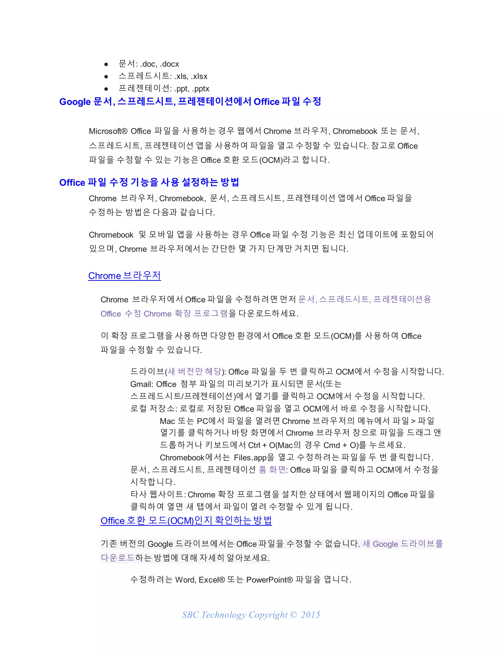 SBC Technology Copyright © 2015
● 문서: .doc, .docx
● 스프레드시트: .xls, .xlsx
● 프레젠테이션: .ppt, .pptx
Google 문서, 스프레드시트, 프레젠테이션에서 Office 파일 수정
Microsoft® Office 파일을 사용하는 경우 웹에서 Chrome 브라우저, Chromebook 또는 문서,
스프레드시트, 프레젠테이션 앱을 사용하여 파일을 열고 수정할 수 있습니다. 참고로 Office
파일을 수정할 수 있는 기능은 Office 호환 모드(OCM)라고 합니다.
Office 파일 수정 기능을 사용 설정하는 방법
Chrome 브라우저, Chromebook, 문서, 스프레드시트, 프레젠테이션 앱에서 Office 파일을
수정하는 방법은 다음과 같습니다.
Chromebook 및 모바일 앱을 사용하는 경우 Office 파일 수정 기능은 최신 업데이트에 포함되어
있으며, Chrome 브라우저에서는 간단한 몇 가지 단계만 거치면 됩니다.
Chrome 브라우저
Chrome 브라우저에서 Office 파일을 수정하려면 먼저 문서, 스프레드시트, 프레젠테이션용
Office 수정 Chrome 확장 프로그램을 다운로드하세요.
이 확장 프로그램을 사용하면 다양한 환경에서 Office 호환 모드(OCM)를 사용하여 Office
파일을 수정할 수 있습니다.
드라이브(새 버전만 해당): Office 파일을 두 번 클릭하고 OCM에서 수정을 시작합니다.
Gmail: Office 첨부 파일의 미리보기가 표시되면 문서(또는
스프레드시트/프레젠테이션)에서 열기를 클릭하고 OCM에서 수정을 시작합니다.
로컬 저장소: 로컬로 저장된 Office 파일을 열고 OCM에서 바로 수정을 시작합니다.
Mac 또는 PC에서 파일을 열려면 Chrome 브라우저의 메뉴에서 파일 > 파일
열기를 클릭하거나 바탕 화면에서 Chrome 브라우저 창으로 파일을 드래그 앤
드롭하거나 키보드에서 Ctrl + O(Mac의 경우 Cmd + O)를 누르세요.
Chromebook에서는 Files.app을 열고 수정하려는 파일을 두 번 클릭합니다.
문서, 스프레드시트, 프레젠테이션 홈 화면: Office 파일을 클릭하고 OCM에서 수정을
시작합니다.
타사 웹사이트: Chrome 확장 프로그램을 설치한 상태에서 웹페이지의 Office 파일을
클릭하여 열면 새 탭에서 파일이 열려 수정할 수 있게 됩니다.
Office 호환 모드(OCM)인지 확인하는방법
기존 버전의 Google 드라이브에서는 Office 파일을 수정할 수 없습니다. 새 Google 드라이브를
다운로드하는 방법에 대해 자세히 알아보세요.
수정하려는 Word, Excel® 또는 PowerPoint® 파일을 엽니다.
 