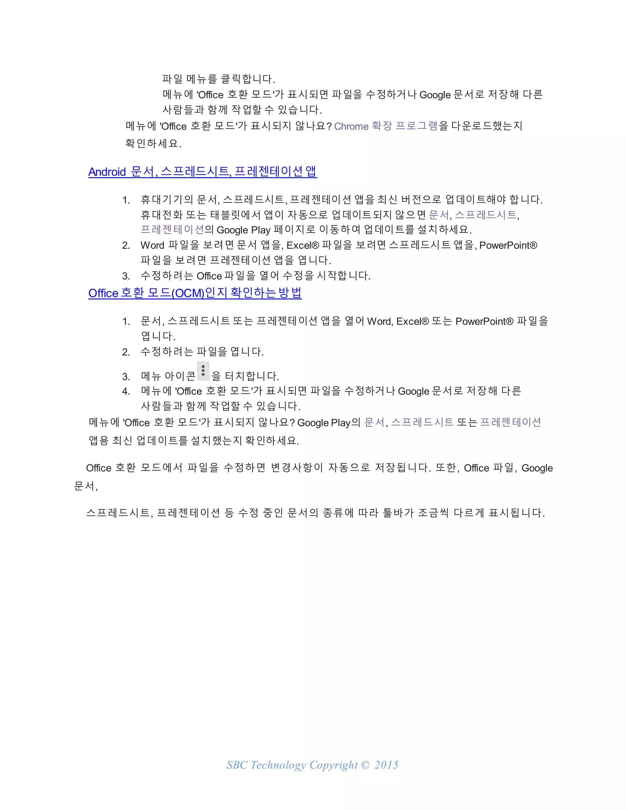 SBC Technology Copyright © 2015
파일 메뉴를 클릭합니다.
메뉴에 'Office 호환 모드'가 표시되면 파일을 수정하거나 Google 문서로 저장해 다른
사람들과 함께 작업할 수 있습니다.
메뉴에 'Office 호환 모드'가 표시되지 않나요? Chrome 확장 프로그램을 다운로드했는지
확인하세요.
Android 문서, 스프레드시트, 프레젠테이션앱
1. 휴대기기의 문서, 스프레드시트, 프레젠테이션 앱을 최신 버전으로 업데이트해야 합니다.
휴대전화 또는 태블릿에서 앱이 자동으로 업데이트되지 않으면 문서, 스프레드시트,
프레젠테이션의 Google Play 페이지로 이동하여 업데이트를 설치하세요.
2. Word 파일을 보려면 문서 앱을, Excel® 파일을 보려면 스프레드시트 앱을, PowerPoint®
파일을 보려면 프레젠테이션 앱을 엽니다.
3. 수정하려는 Office 파일을 열어 수정을 시작합니다.
Office 호환 모드(OCM)인지 확인하는방법
1. 문서, 스프레드시트 또는 프레젠테이션 앱을 열어 Word, Excel® 또는 PowerPoint® 파일을
엽니다.
2. 수정하려는 파일을 엽니다.
3. 메뉴 아이콘 을 터치합니다.
4. 메뉴에 'Office 호환 모드'가 표시되면 파일을 수정하거나 Google 문서로 저장해 다른
사람들과 함께 작업할 수 있습니다.
메뉴에 'Office 호환 모드'가 표시되지 않나요? Google Play의 문서, 스프레드시트 또는 프레젠테이션
앱용 최신 업데이트를 설치했는지 확인하세요.
Office 호환 모드에서 파일을 수정하면 변경사항이 자동으로 저장됩니다. 또한, Office 파일, Google
문서,
스프레드시트, 프레젠테이션 등 수정 중인 문서의 종류에 따라 툴바가 조금씩 다르게 표시됩니다.
 