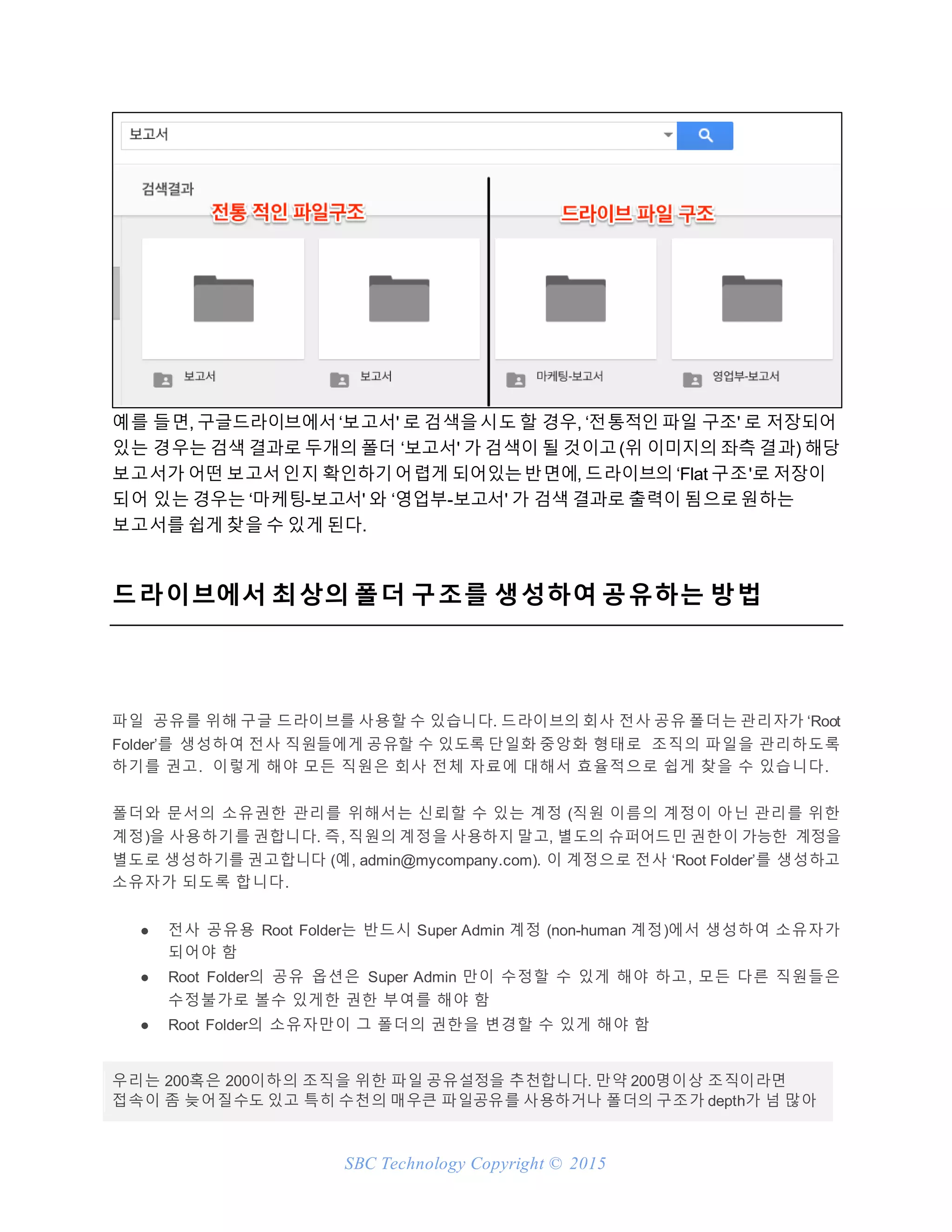 SBC Technology Copyright © 2015
예를 들면, 구글드라이브에서‘보고서' 로 검색을시도 할 경우, ‘전통적인 파일 구조' 로 저장되어
있는 경우는 검색 결과로 두개의 폴더 ‘보고서' 가 검색이 될 것이고(위 이미지의 좌측 결과) 해당
보고서가 어떤 보고서인지 확인하기어렵게 되어있는반면에, 드라이브의 ‘Flat 구조'로 저장이
되어 있는 경우는 ‘마케팅-보고서' 와 ‘영업부-보고서' 가 검색 결과로 출력이 됨으로원하는
보고서를 쉽게 찾을 수 있게 된다.
드라이브에서 최상의 폴더 구조를 생성하여 공유하는 방법
파일 공유를 위해 구글 드라이브를 사용할 수 있습니다. 드라이브의 회사 전사 공유 폴더는 관리자가 ‘Root
Folder’를 생성하여 전사 직원들에게 공유할 수 있도록 단일화 중앙화 형태로 조직의 파일을 관리하도록
하기를 권고. 이렇게 해야 모든 직원은 회사 전체 자료에 대해서 효율적으로 쉽게 찾을 수 있습니다.
폴더와 문서의 소유권한 관리를 위해서는 신뢰할 수 있는 계정 (직원 이름의 계정이 아닌 관리를 위한
계정)을 사용하기를 권합니다. 즉, 직원의 계정을 사용하지 말고, 별도의 슈퍼어드민 권한이 가능한 계정을
별도로 생성하기를 권고합니다 (예, admin@mycompany.com). 이 계정으로 전사 ‘Root Folder’를 생성하고
소유자가 되도록 합니다.
● 전사 공유용 Root Folder는 반드시 Super Admin 계정 (non-human 계정)에서 생성하여 소유자가
되어야 함
● Root Folder의 공유 옵션은 Super Admin 만이 수정할 수 있게 해야 하고, 모든 다른 직원들은
수정불가로 볼수 있게한 권한 부여를 해야 함
● Root Folder의 소유자만이 그 폴더의 권한을 변경할 수 있게 해야 함
우리는 200혹은 200이하의 조직을 위한 파일 공유설정을 추천합니다. 만약 200명이상 조직이라면
접속이 좀 늦어질수도 있고 특히 수천의 매우큰 파일공유를 사용하거나 폴더의 구조가 depth가 넘 많아
 