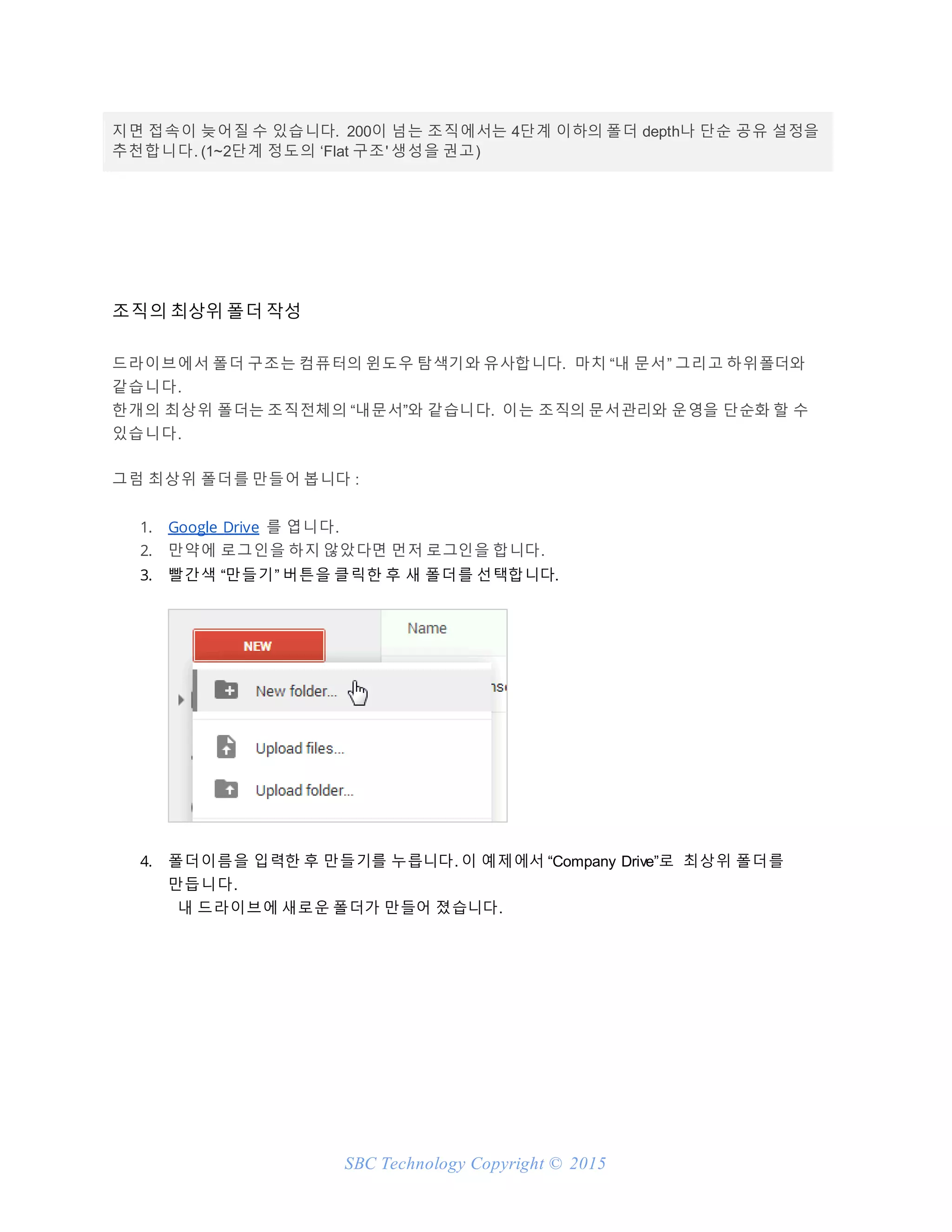 SBC Technology Copyright © 2015
지면 접속이 늦어질 수 있습니다. 200이 넘는 조직에서는 4단계 이하의 폴더 depth나 단순 공유 설정을
추천합니다. (1~2단계 정도의 ‘Flat 구조' 생성을 권고)
조직의 최상위 폴더 작성
드라이브에서 폴더 구조는 컴퓨터의 윈도우 탐색기와 유사합니다. 마치 “내 문서” 그리고 하위폴더와
같습니다.
한개의 최상위 폴더는 조직전체의 “내문서”와 같습니다. 이는 조직의 문서관리와 운영을 단순화 할 수
있습니다.
그럼 최상위 폴더를 만들어 봅니다 :
1. Google Drive 를 엽니다.
2. 만약에 로그인을 하지 않았다면 먼저 로그인을 합니다.
3. 빨간색 “만들기” 버튼을 클릭한 후 새 폴더를 선택합니다.
4. 폴더이름을 입력한 후 만들기를 누릅니다. 이 예제에서 “Company Drive”로 최상위 폴더를
만듭니다.
내 드라이브에 새로운 폴더가 만들어 졌습니다.
 