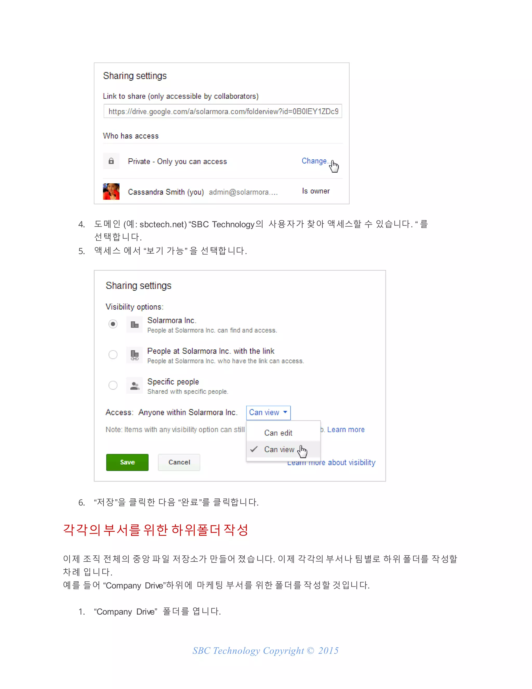 SBC Technology Copyright © 2015
4. 도메인 (예: sbctech.net) “SBC Technology의 사용자가 찾아 액세스할 수 있습니다. “ 를
선택합니다.
5. 액세스 에서 “보기 가능” 을 선택합니다.
6. “저장”을 클릭한 다음 “완료”를 클릭합니다.
각각의 부서를 위한 하위폴더 작성
이제 조직 전체의 중앙 파일 저장소가 만들어 졌습니다. 이제 각각의 부서나 팀별로 하위 폴더를 작성할
차례 입니다.
예를 들어 “Company Drive”하위에 마케팅 부서를 위한 폴더를 작성할 것입니다.
1. “Company Drive” 폴더를 엽니다.
 