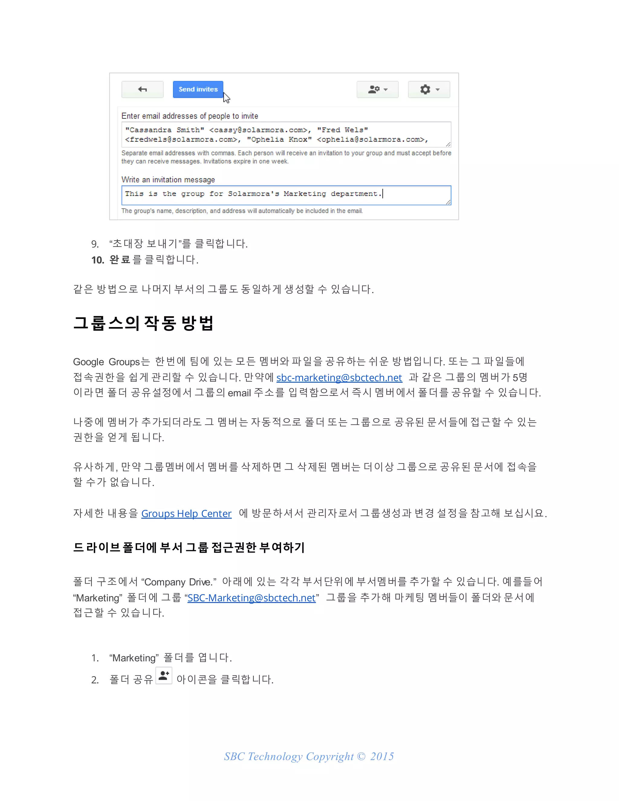 SBC Technology Copyright © 2015
9. “초대장 보내기”를 클릭합니다.
10. 완 료 를 클릭합니다.
같은 방법으로 나머지 부서의 그룹도 동일하게 생성할 수 있습니다.
그룹스의 작동 방법
Google Groups는 한번에 팀에 있는 모든 멤버와 파일을 공유하는 쉬운 방법입니다. 또는 그 파일들에
접속권한을 쉽게 관리할 수 있습니다. 만약에 sbc-marketing@sbctech.net 과 같은 그룹의 멤버가 5명
이라면 폴더 공유설정에서 그룹의 email 주소를 입력함으로서 즉시 멤버에서 폴더를 공유할 수 있습니다.
나중에 멤버가 추가되더라도 그 멤버는 자동적으로 폴더 또는 그룹으로 공유된 문서들에 접근할 수 있는
권한을 얻게 됩니다.
유사하게, 만약 그룹멤버에서 멤버를 삭제하면 그 삭제된 멤버는 더이상 그룹으로 공유된 문서에 접속을
할 수가 없습니다.
자세한 내용을 Groups Help Center 에 방문하셔서 관리자로서 그룹생성과 변경 설정을 참고해 보십시요.
드라이브폴더에 부서 그룹 접근권한 부여하기
폴더 구조에서 “Company Drive.” 아래에 있는 각각 부서단위에 부서멤버를 추가할 수 있습니다. 예를들어
“Marketing” 폴더에 그룹 “SBC-Marketing@sbctech.net” 그룹을 추가해 마케팅 멤버들이 폴더와 문서에
접근할 수 있습니다.
1. “Marketing” 폴더를 엽니다.
2. 폴더 공유 아이콘을 클릭합니다.
 