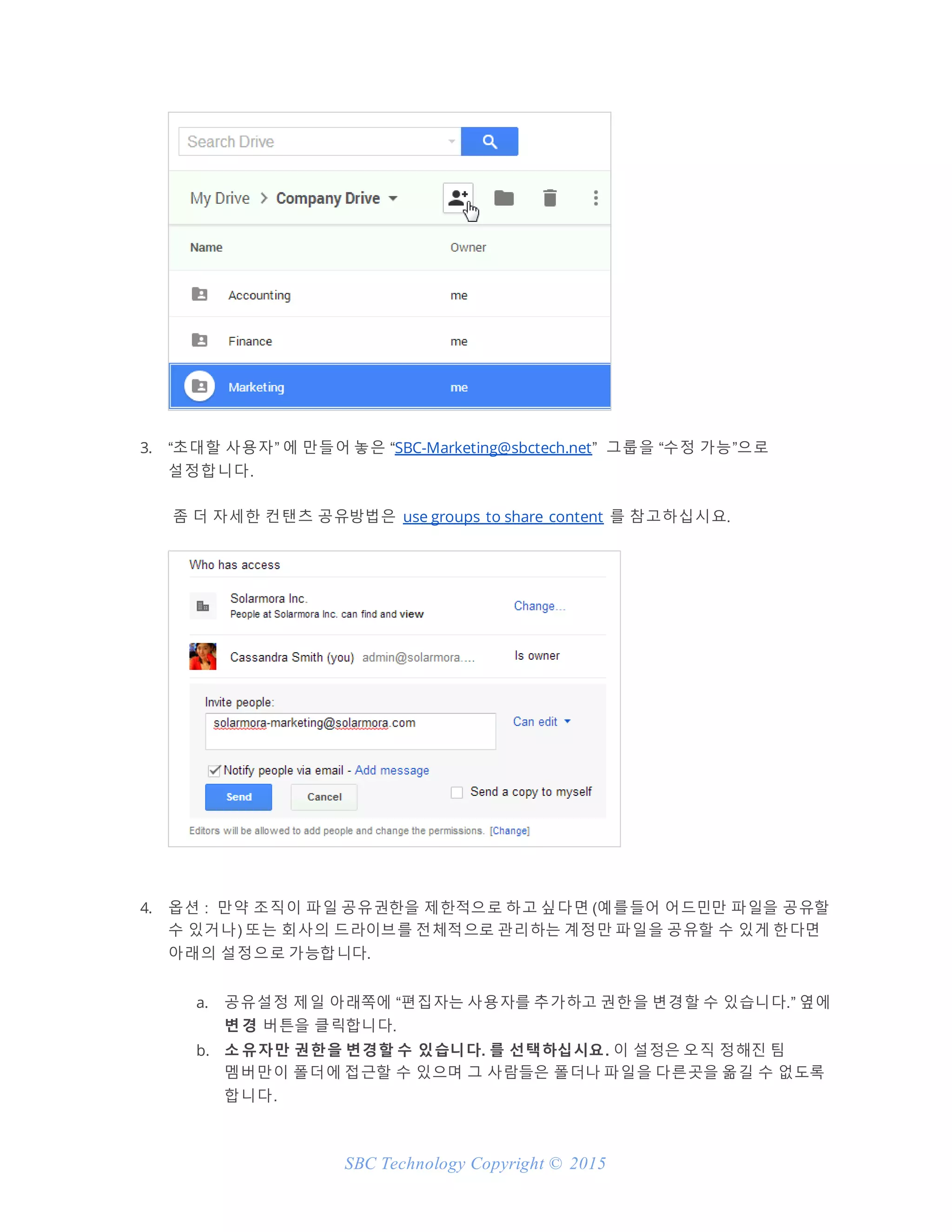SBC Technology Copyright © 2015
3. “초대할 사용자” 에 만들어 놓은 “SBC-Marketing@sbctech.net” 그룹을 “수정 가능”으로
설정합니다.
좀 더 자세한 컨탠츠 공유방법은 use groups to share content 를 참고하십시요.
4. 옵션 : 만약 조직이 파일 공유권한을 제한적으로 하고 싶다면 (예를들어 어드민만 파일을 공유할
수 있거나) 또는 회사의 드라이브를 전체적으로 관리하는 계정만 파일을 공유할 수 있게 한다면
아래의 설정으로 가능합니다.
a. 공유설정 제일 아래쪽에 “편집자는 사용자를 추가하고 권한을 변경할 수 있습니다.” 옆에
변 경 버튼을 클릭합니다.
b. 소 유자만 권한을 변경할 수 있습니다. 를 선택하십시요. 이 설정은 오직 정해진 팀
멤버만이 폴더에 접근할 수 있으며 그 사람들은 폴더나 파일을 다른곳을 옮길 수 없도록
합니다.
 