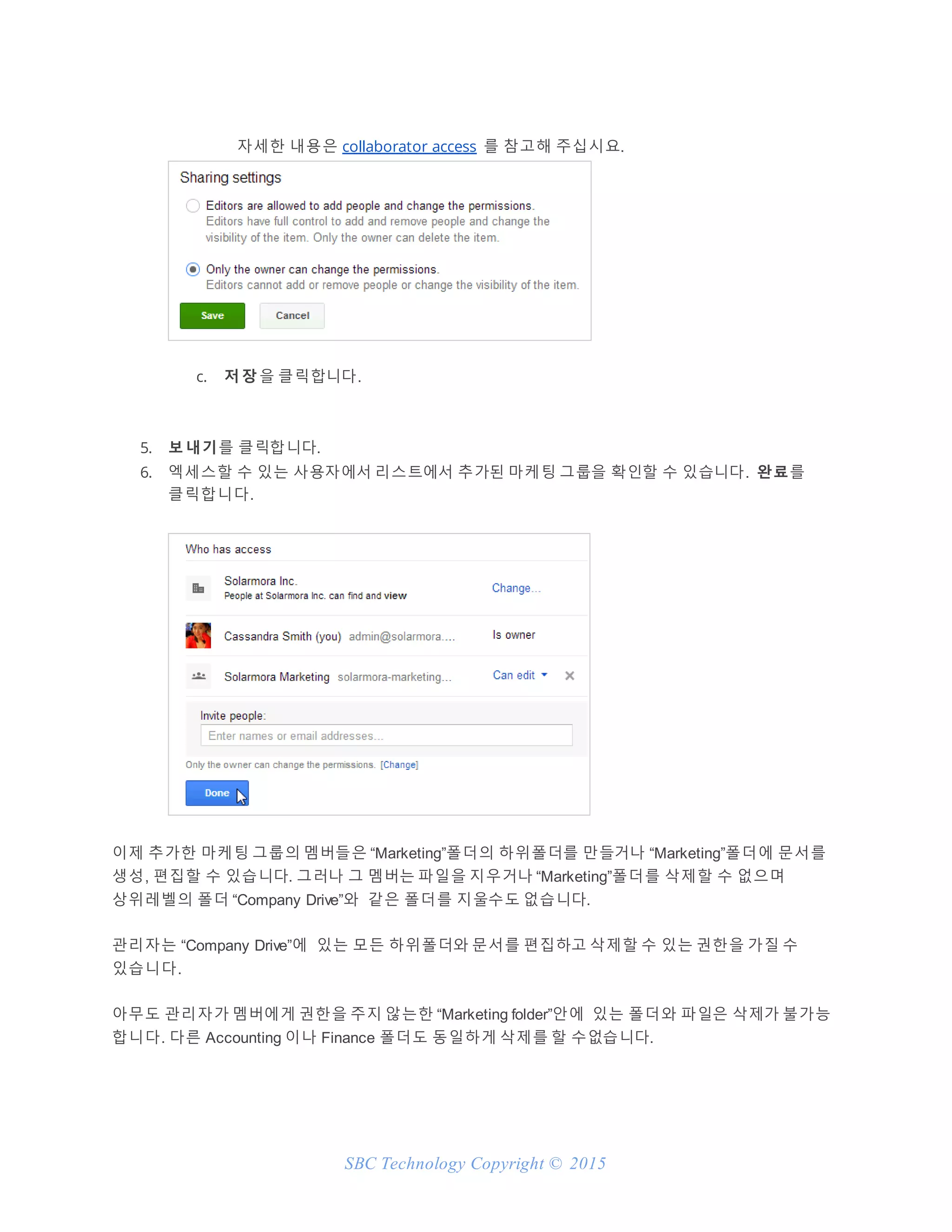 SBC Technology Copyright © 2015
자세한 내용은 collaborator access 를 참고해 주십시요.
c. 저 장 을 클릭합니다.
5. 보 내기를 클릭합니다.
6. 엑세스할 수 있는 사용자에서 리스트에서 추가된 마케팅 그룹을 확인할 수 있습니다. 완료를
클릭합니다.
이제 추가한 마케팅 그룹의 멤버들은 “Marketing”폴더의 하위폴더를 만들거나 “Marketing”폴더에 문서를
생성, 편집할 수 있습니다. 그러나 그 멤버는 파일을 지우거나 “Marketing”폴더를 삭제할 수 없으며
상위레벨의 폴더 “Company Drive”와 같은 폴더를 지울수도 없습니다.
관리자는 “Company Drive”에 있는 모든 하위폴더와 문서를 편집하고 삭제할 수 있는 권한을 가질 수
있습니다.
아무도 관리자가 멤버에게 권한을 주지 않는한 “Marketing folder”안에 있는 폴더와 파일은 삭제가 불가능
합니다. 다른 Accounting 이나 Finance 폴더도 동일하게 삭제를 할 수없습니다.
 
