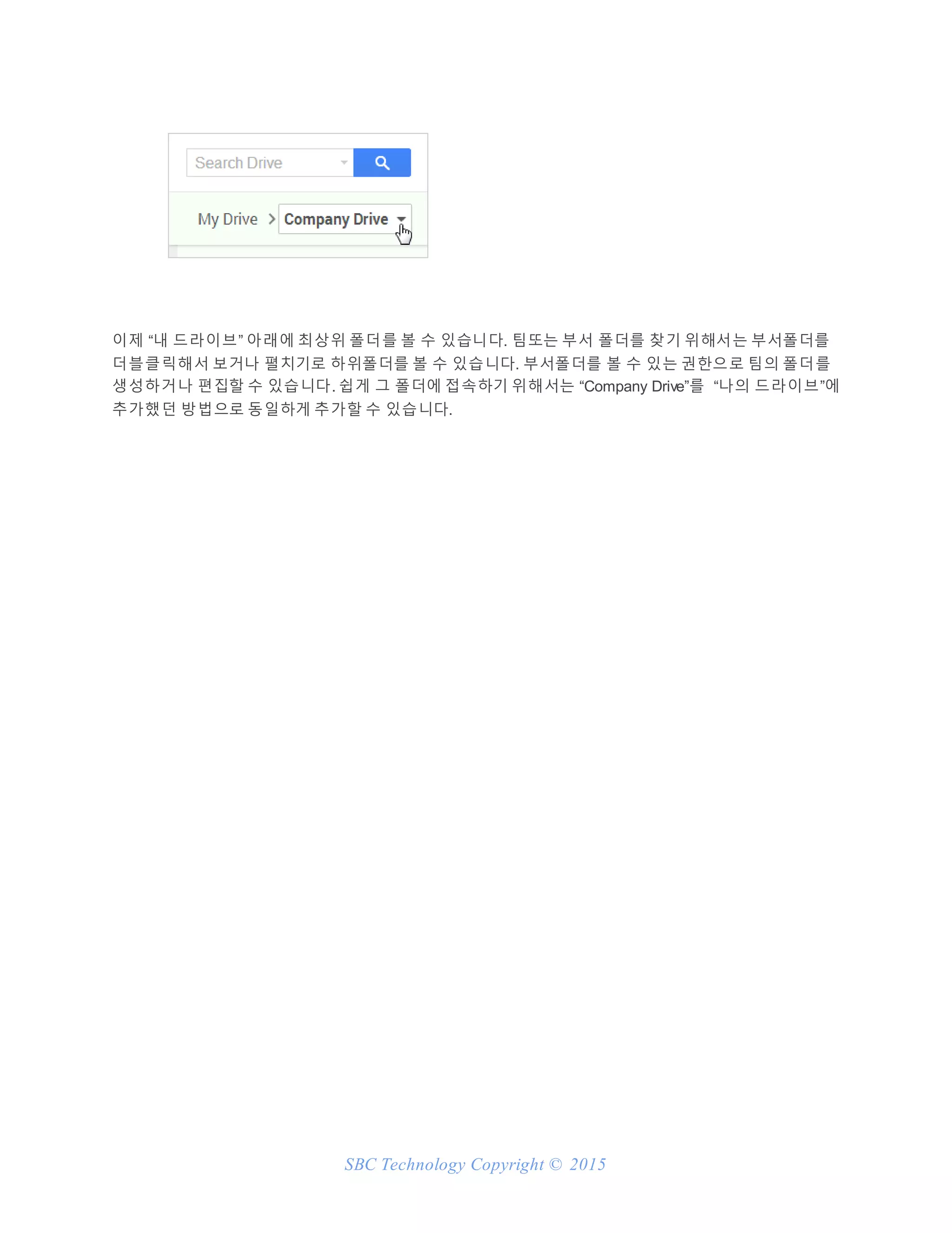 SBC Technology Copyright © 2015
이제 “내 드라이브” 아래에 최상위 폴더를 볼 수 있습니다. 팀또는 부서 폴더를 찾기 위해서는 부서폴더를
더블클릭해서 보거나 펼치기로 하위폴더를 볼 수 있습니다. 부서폴더를 볼 수 있는 권한으로 팀의 폴더를
생성하거나 편집할 수 있습니다. 쉽게 그 폴더에 접속하기 위해서는 “Company Drive”를 “나의 드라이브”에
추가했던 방법으로 동일하게 추가할 수 있습니다.
 