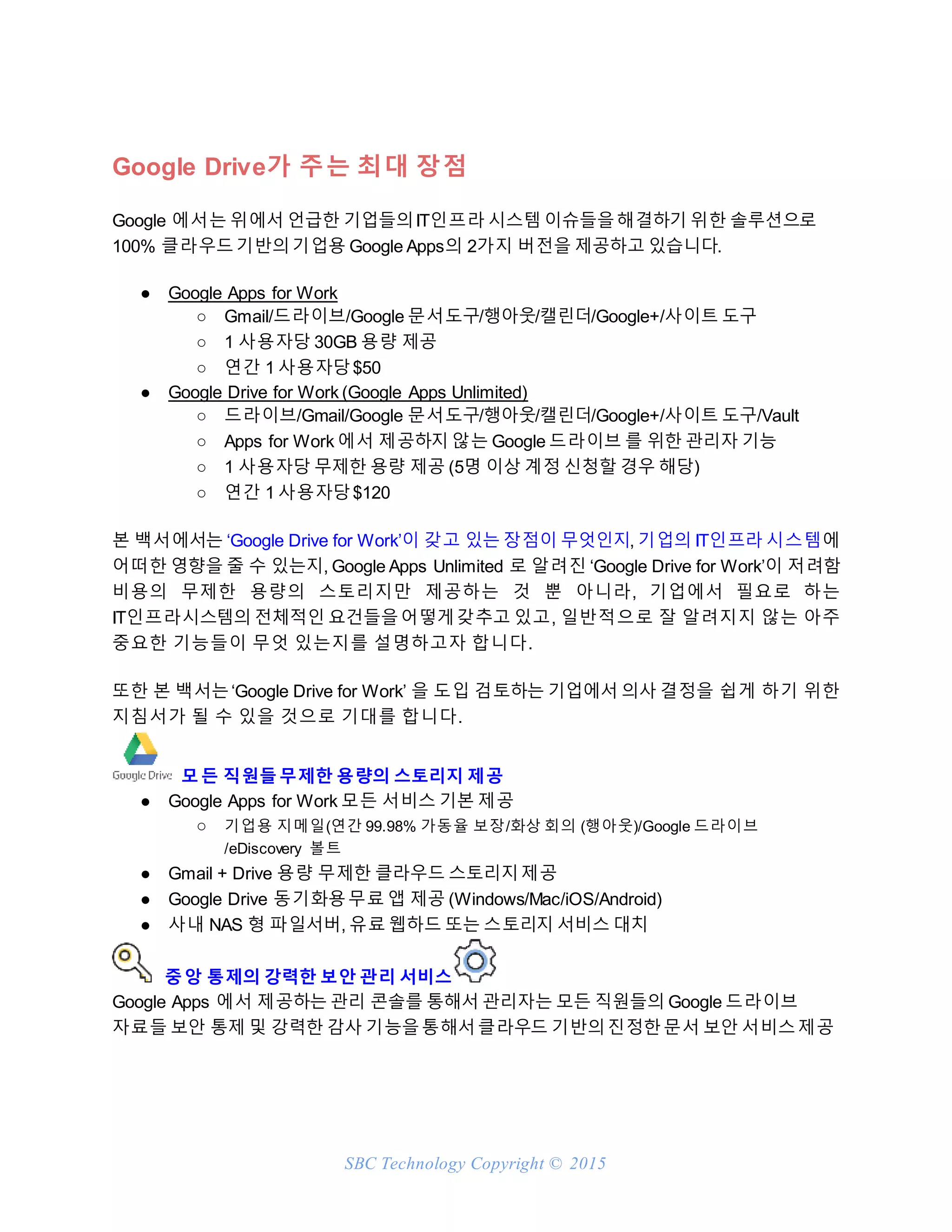 SBC Technology Copyright © 2015
Google Drive가 주는 최대 장점
Google 에서는 위에서 언급한 기업들의IT인프라 시스템 이슈들을해결하기 위한 솔루션으로
100% 클라우드기반의기업용 Google Apps의 2가지 버전을 제공하고 있습니다.
● Google Apps for Work
○ Gmail/드라이브/Google 문서도구/행아웃/캘린더/Google+/사이트 도구
○ 1 사용자당 30GB 용량 제공
○ 연간 1 사용자당$50
● Google Drive for Work (Google Apps Unlimited)
○ 드라이브/Gmail/Google 문서도구/행아웃/캘린더/Google+/사이트 도구/Vault
○ Apps for Work 에서 제공하지 않는 Google 드라이브 를 위한 관리자 기능
○ 1 사용자당 무제한 용량 제공 (5명 이상 계정 신청할 경우 해당)
○ 연간 1 사용자당$120
본 백서에서는 ‘Google Drive for Work’이 갖고 있는 장점이 무엇인지, 기업의 IT인프라 시스템에
어떠한 영향을 줄 수 있는지, Google Apps Unlimited 로 알려진 ‘Google Drive for Work’이 저려함
비용의 무제한 용량의 스토리지만 제공하는 것 뿐 아니라, 기업에서 필요로 하는
IT인프라시스템의 전체적인 요건들을어떻게갖추고 있고, 일반적으로 잘 알려지지 않는 아주
중요한 기능들이 무엇 있는지를 설명하고자 합니다.
또한 본 백서는‘Google Drive for Work’ 을 도입 검토하는 기업에서 의사 결정을 쉽게 하기 위한
지침서가 될 수 있을 것으로 기대를 합니다.
모든 직원들무제한 용량의 스토리지 제공
● Google Apps for Work 모든 서비스 기본 제공
○ 기업용 지메일(연간 99.98% 가동율 보장/화상 회의 (행아웃)/Google 드라이브
/eDiscovery 볼트
● Gmail + Drive 용량 무제한 클라우드 스토리지제공
● Google Drive 동기화용무료 앱 제공 (Windows/Mac/iOS/Android)
● 사내 NAS 형 파일서버, 유료 웹하드 또는 스토리지 서비스 대치
중앙 통제의 강력한 보안 관리 서비스
Google Apps 에서 제공하는 관리 콘솔를 통해서 관리자는 모든 직원들의 Google 드라이브
자료들 보안 통제 및 강력한 감사 기능을통해서클라우드 기반의진정한문서 보안 서비스제공
 