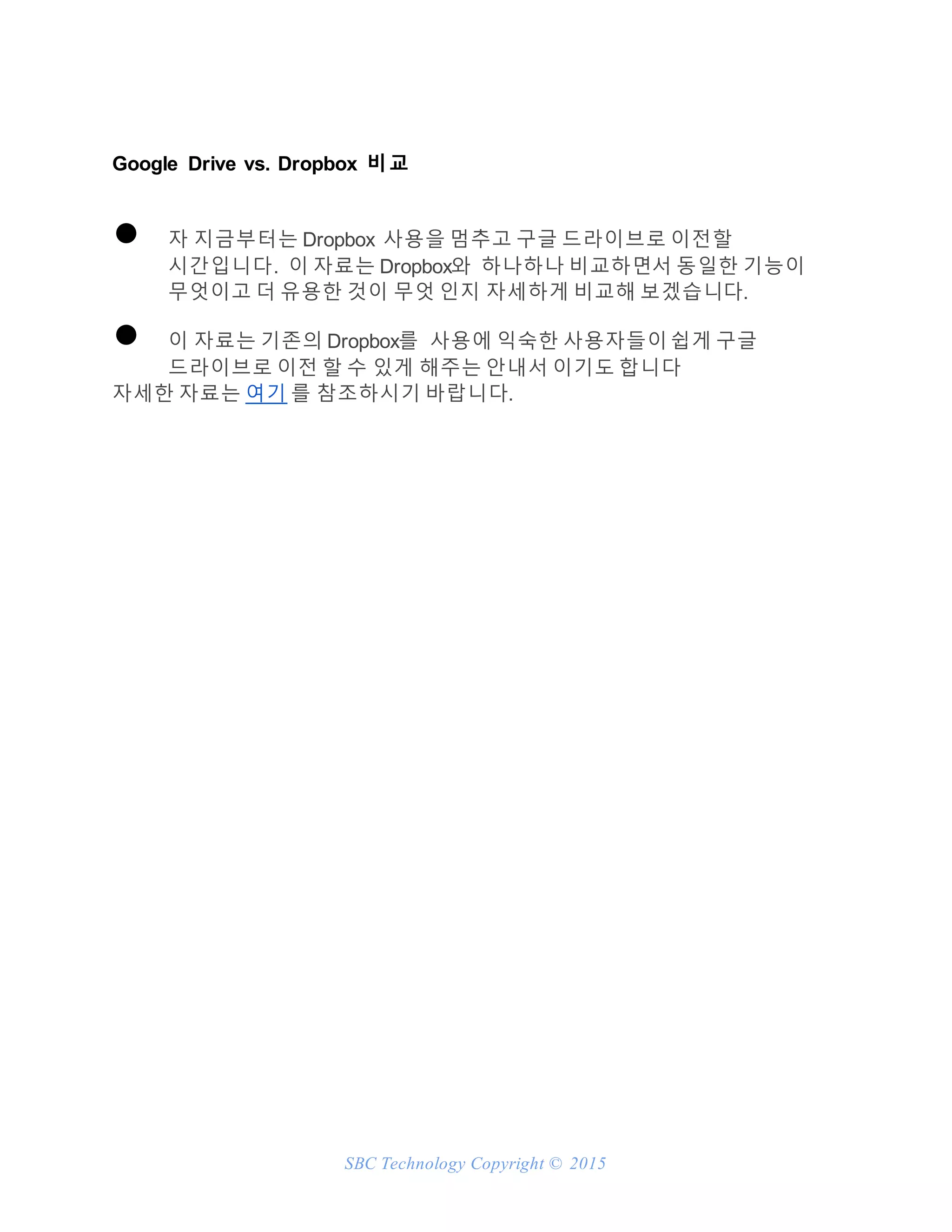 SBC Technology Copyright © 2015
Google Drive vs. Dropbox 비교
● 자 지금부터는 Dropbox 사용을 멈추고 구글 드라이브로 이전할
시간입니다. 이 자료는 Dropbox와 하나하나 비교하면서 동일한 기능이
무엇이고 더 유용한 것이 무엇 인지 자세하게 비교해 보겠습니다.
● 이 자료는 기존의 Dropbox를 사용에 익숙한 사용자들이 쉽게 구글
드라이브로 이전 할 수 있게 해주는 안내서 이기도 합니다
자세한 자료는 여기 를 참조하시기 바랍니다.
 