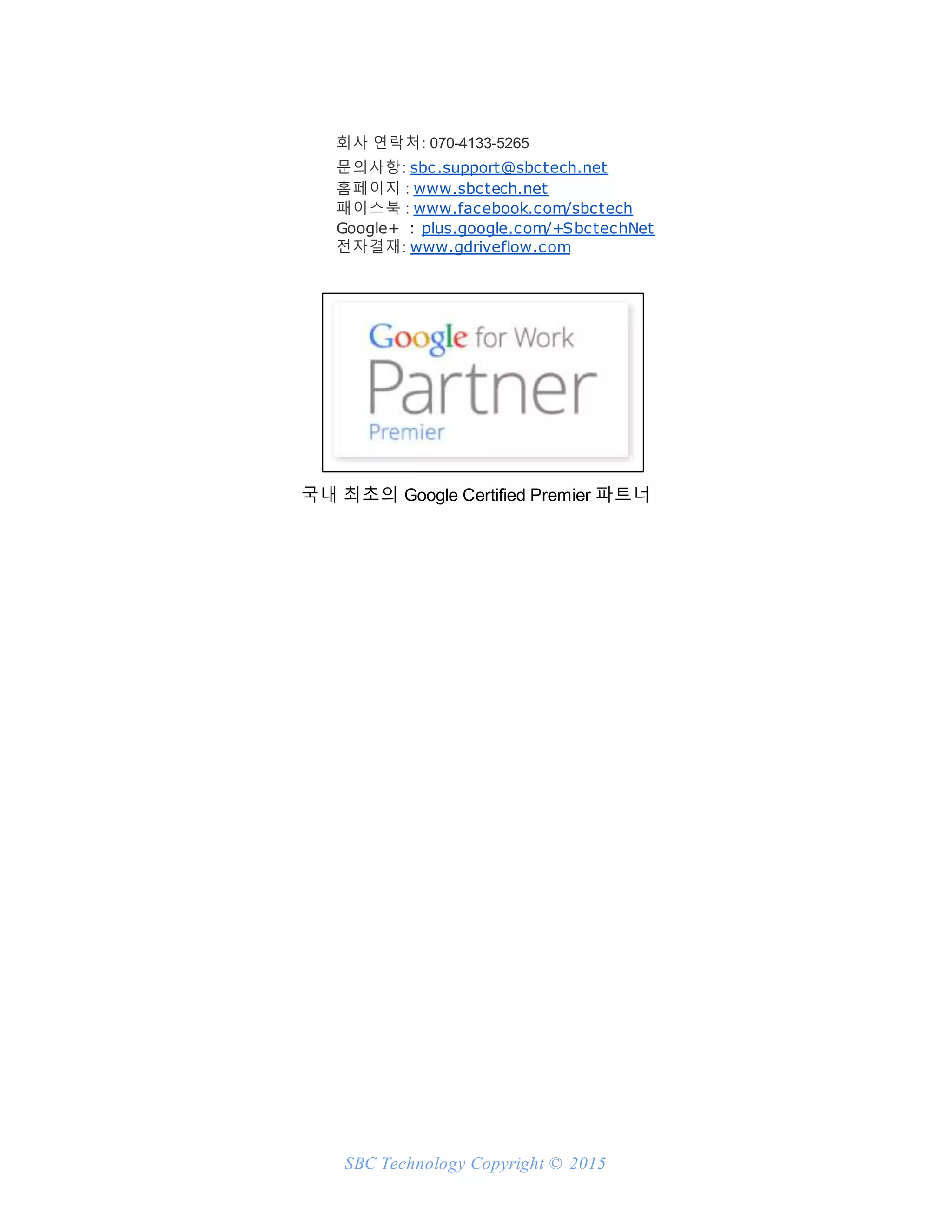 SBC Technology Copyright © 2015
회사 연락처: 070-4133-5265
문의사항: sbc.support@sbctech.net
홈페이지 : www.sbctech.net
패이스북 : www.facebook.com/sbctech
Google+ : plus.google.com/+SbctechNet
전자결재: www.gdriveflow.com
국내 최초의 Google Certified Premier 파트너
 