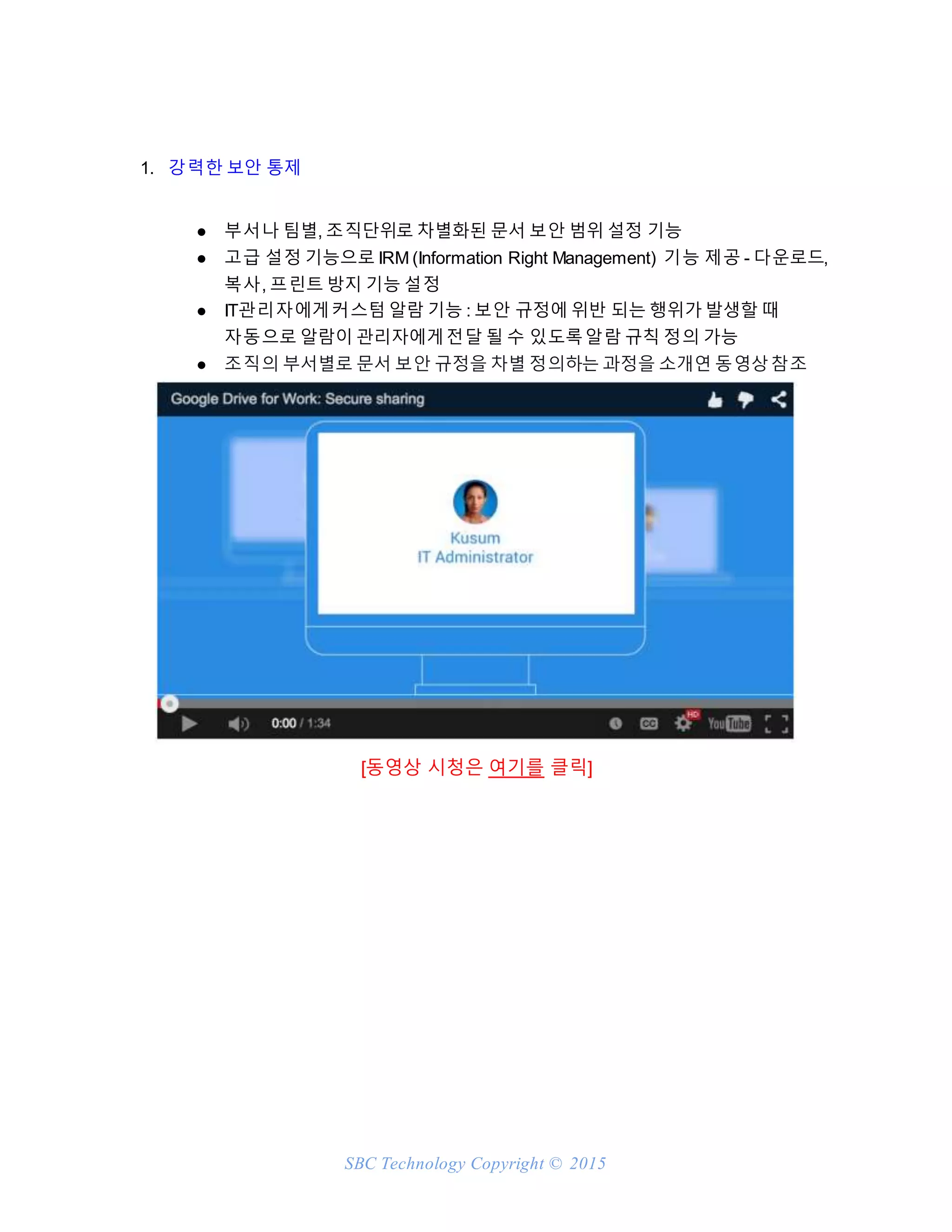 SBC Technology Copyright © 2015
1. 강력한 보안 통제
● 부서나 팀별, 조직단위로 차별화된 문서 보안 범위 설정 기능
● 고급 설정 기능으로 IRM (Information Right Management) 기능 제공 - 다운로드,
복사, 프린트 방지 기능 설정
● IT관리자에게커스텀 알람 기능 : 보안 규정에 위반 되는 행위가 발생할 때
자동으로 알람이 관리자에게전달 될 수 있도록알람 규칙 정의 가능
● 조직의 부서별로 문서 보안 규정을 차별 정의하는 과정을 소개연 동영상참조
[동영상 시청은 여기를 클릭]
 