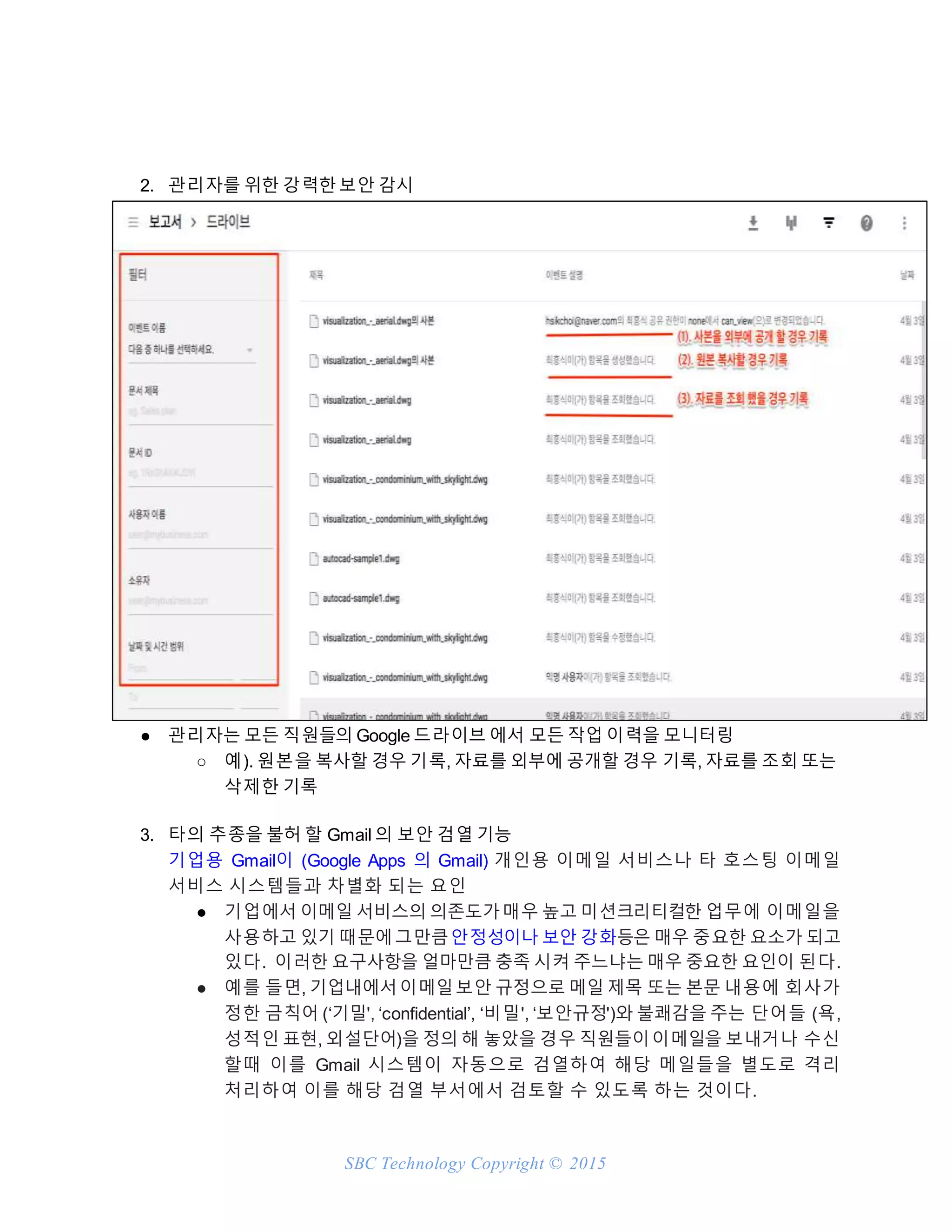 SBC Technology Copyright © 2015
2. 관리자를 위한 강력한보안 감시
● 관리자는 모든 직원들의 Google 드라이브 에서 모든 작업 이력을 모니터링
○ 예). 원본을 복사할 경우 기록, 자료를 외부에 공개할 경우 기록, 자료를 조회 또는
삭제한 기록
3. 타의 추종을 불허 할 Gmail 의 보안 검열 기능
기업용 Gmail이 (Google Apps 의 Gmail) 개인용 이메일 서비스나 타 호스팅 이메일
서비스 시스템들과 차별화 되는 요인
● 기업에서 이메일 서비스의 의존도가매우 높고 미션크리티컬한 업무에 이메일을
사용하고 있기 때문에그만큼안정성이나 보안 강화등은 매우 중요한 요소가 되고
있다. 이러한 요구사항을 얼마만큼 충족 시켜 주느냐는 매우 중요한 요인이 된다.
● 예를 들면, 기업내에서이메일보안 규정으로 메일 제목 또는 본문 내용에 회사가
정한 금칙어 (‘기밀', ‘confidential’, ‘비밀', ‘보안규정')와 불쾌감을 주는 단어들 (욕,
성적인 표현, 외설단어)을 정의 해 놓았을 경우 직원들이이메일을 보내거나 수신
할때 이를 Gmail 시스템이 자동으로 검열하여 해당 메일들을 별도로 격리
처리하여 이를 해당 검열 부서에서 검토할 수 있도록 하는 것이다.
 