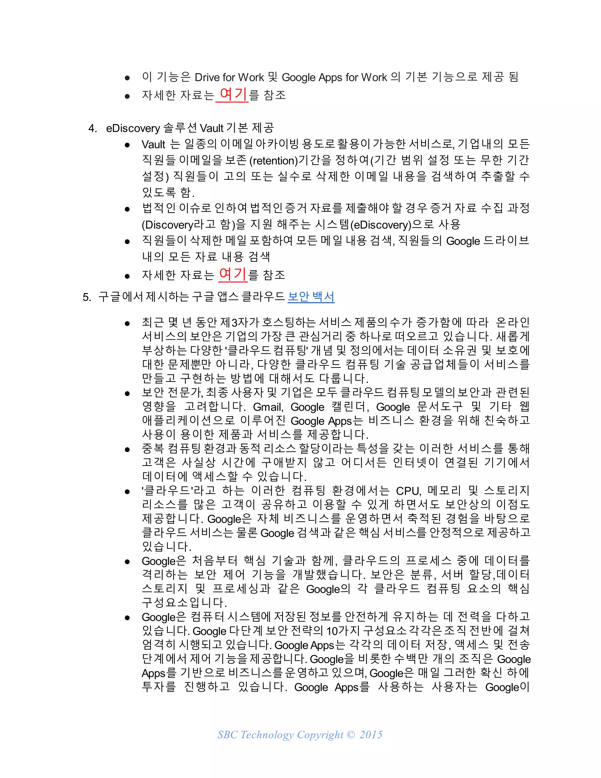 SBC Technology Copyright © 2015
● 이 기능은 Drive for Work 및 Google Apps for Work 의 기본 기능으로 제공 됨
● 자세한 자료는 여기를 참조
4. eDiscovery 솔루션 Vault 기본 제공
● Vault 는 일종의 이메일아카이빙 용도로활용이가능한 서비스로, 기업내의 모든
직원들 이메일을 보존 (retention)기간을 정하여(기간 범위 설정 또는 무한 기간
설정) 직원들이 고의 또는 실수로 삭제한 이메일 내용을 검색하여 추출할 수
있도록 함.
● 법적인 이슈로 인하여법적인증거 자료를 제출해야 할 경우 증거 자료 수집 과정
(Discovery라고 함)을 지원 해주는 시스템(eDiscovery)으로 사용
● 직원들이 삭제한 메일 포함하여 모든 메일 내용 검색, 직원들의 Google 드라이브
내의 모든 자료 내용 검색
● 자세한 자료는 여기를 참조
5. 구글에서제시하는 구글 앱스 클라우드 보안 백서
● 최근 몇 년 동안 제3자가 호스팅하는 서비스 제품의수가 증가함에 따라 온라인
서비스의 보안은 기업의 가장 큰 관심거리 중 하나로 떠오르고 있습니다. 새롭게
부상하는 다양한 '클라우드컴퓨팅' 개념 및 정의에서는 데이터 소유권 및 보호에
대한 문제뿐만 아니라, 다양한 클라우드 컴퓨팅 기술 공급업체들이 서비스를
만들고 구현하는 방법에 대해서도 다룹니다.
● 보안 전문가, 최종 사용자 및 기업은 모두 클라우드 컴퓨팅모델의보안과 관련된
영향을 고려합니다. Gmail, Google 캘린더, Google 문서도구 및 기타 웹
애플리케이션으로 이루어진 Google Apps는 비즈니스 환경을 위해 친숙하고
사용이 용이한 제품과 서비스를 제공합니다.
● 중복 컴퓨팅 환경과 동적 리소스 할당이라는 특성을 갖는 이러한 서비스를 통해
고객은 사실상 시간에 구애받지 않고 어디서든 인터넷이 연결된 기기에서
데이터에 액세스할 수 있습니다.
● '클라우드'라고 하는 이러한 컴퓨팅 환경에서는 CPU, 메모리 및 스토리지
리소스를 많은 고객이 공유하고 이용할 수 있게 하면서도 보안상의 이점도
제공합니다. Google은 자체 비즈니스를 운영하면서 축적된 경험을 바탕으로
클라우드 서비스는 물론 Google 검색과 같은 핵심 서비스를 안정적으로 제공하고
있습니다.
● Google은 처음부터 핵심 기술과 함께, 클라우드의 프로세스 중에 데이터를
격리하는 보안 제어 기능을 개발했습니다. 보안은 분류, 서버 할당,데이터
스토리지 및 프로세싱과 같은 Google의 각 클라우드 컴퓨팅 요소의 핵심
구성요소입니다.
● Google은 컴퓨터 시스템에 저장된 정보를 안전하게 유지하는 데 전력을 다하고
있습니다. Google 다단계 보안 전략의 10가지 구성요소각각은조직 전반에 걸쳐
엄격히 시행되고 있습니다. Google Apps는 각각의 데이터 저장, 액세스 및 전송
단계에서 제어 기능을제공합니다. Google을 비롯한 수백만 개의 조직은 Google
Apps를 기반으로 비즈니스를운영하고 있으며, Google은 매일 그러한 확신 하에
투자를 진행하고 있습니다. Google Apps를 사용하는 사용자는 Google이
 