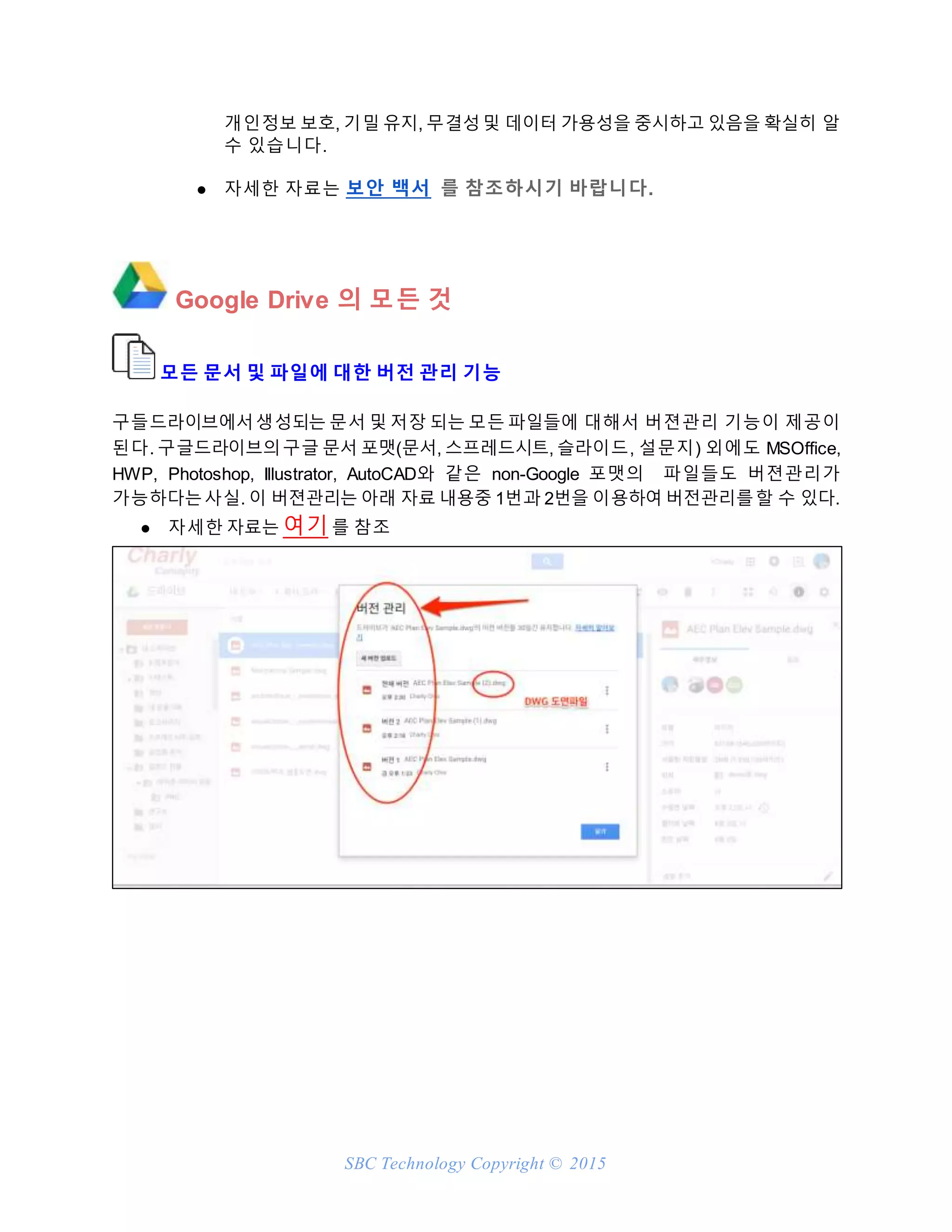 SBC Technology Copyright © 2015
개인정보 보호, 기밀 유지, 무결성및 데이터 가용성을 중시하고 있음을 확실히 알
수 있습니다.
● 자세한 자료는 보안 백서 를 참조하시기 바랍니다.
Google Drive 의 모든 것
모든 문서 및 파일에 대한 버전 관리 기능
구들드라이브에서생성되는 문서 및 저장 되는 모든 파일들에 대해서 버젼관리 기능이 제공이
된다. 구글드라이브의구글 문서 포맷(문서, 스프레드시트, 슬라이드, 설문지) 외에도 MSOffice,
HWP, Photoshop, Illustrator, AutoCAD와 같은 non-Google 포맷의 파일들도 버젼관리가
가능하다는사실. 이 버젼관리는 아래 자료 내용중 1번과 2번을 이용하여 버전관리를할 수 있다.
● 자세한 자료는 여기 를 참조
 