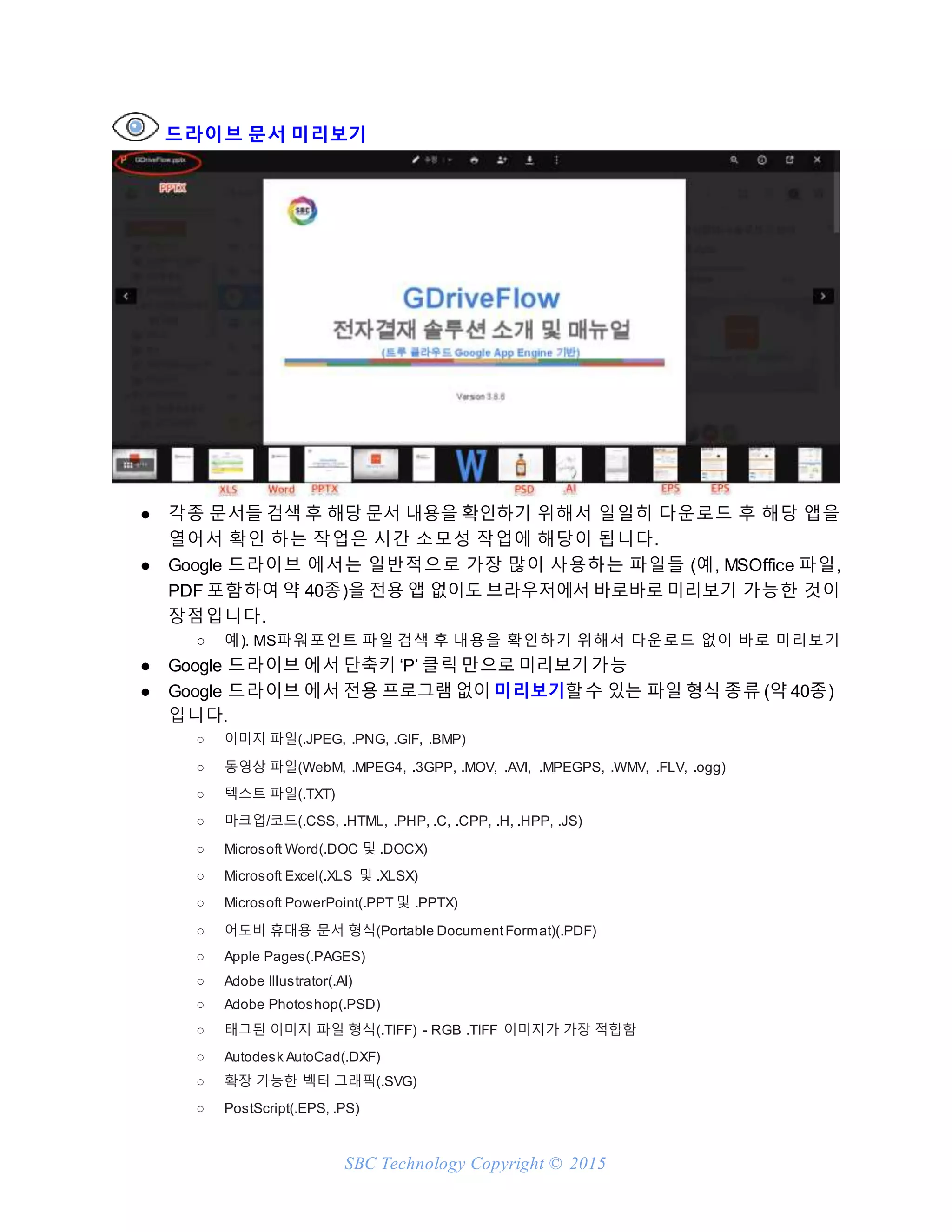 SBC Technology Copyright © 2015
드라이브 문서 미리보기
● 각종 문서들 검색 후 해당 문서 내용을 확인하기 위해서 일일히 다운로드 후 해당 앱을
열어서 확인 하는 작업은 시간 소모성 작업에 해당이 됩니다.
● Google 드라이브 에서는 일반적으로 가장 많이 사용하는 파일들 (예, MSOffice 파일,
PDF 포함하여 약 40종)을 전용 앱 없이도 브라우저에서 바로바로 미리보기 가능한 것이
장점입니다.
○ 예). MS파워포인트 파일 검색 후 내용을 확인하기 위해서 다운로드 없이 바로 미리보기
● Google 드라이브 에서 단축키 ‘P’ 클릭 만으로 미리보기가능
● Google 드라이브 에서 전용 프로그램 없이 미리보기할수 있는 파일 형식 종류 (약 40종)
입니다.
○ 이미지 파일(.JPEG, .PNG, .GIF, .BMP)
○ 동영상 파일(WebM, .MPEG4, .3GPP, .MOV, .AVI, .MPEGPS, .WMV, .FLV, .ogg)
○ 텍스트 파일(.TXT)
○ 마크업/코드(.CSS, .HTML, .PHP, .C, .CPP, .H, .HPP, .JS)
○ Microsoft Word(.DOC 및 .DOCX)
○ Microsoft Excel(.XLS 및 .XLSX)
○ Microsoft PowerPoint(.PPT 및 .PPTX)
○ 어도비 휴대용 문서 형식(Portable DocumentFormat)(.PDF)
○ Apple Pages(.PAGES)
○ Adobe Illustrator(.AI)
○ Adobe Photoshop(.PSD)
○ 태그된 이미지 파일 형식(.TIFF) - RGB .TIFF 이미지가 가장 적합함
○ Autodesk AutoCad(.DXF)
○ 확장 가능한 벡터 그래픽(.SVG)
○ PostScript(.EPS, .PS)
 