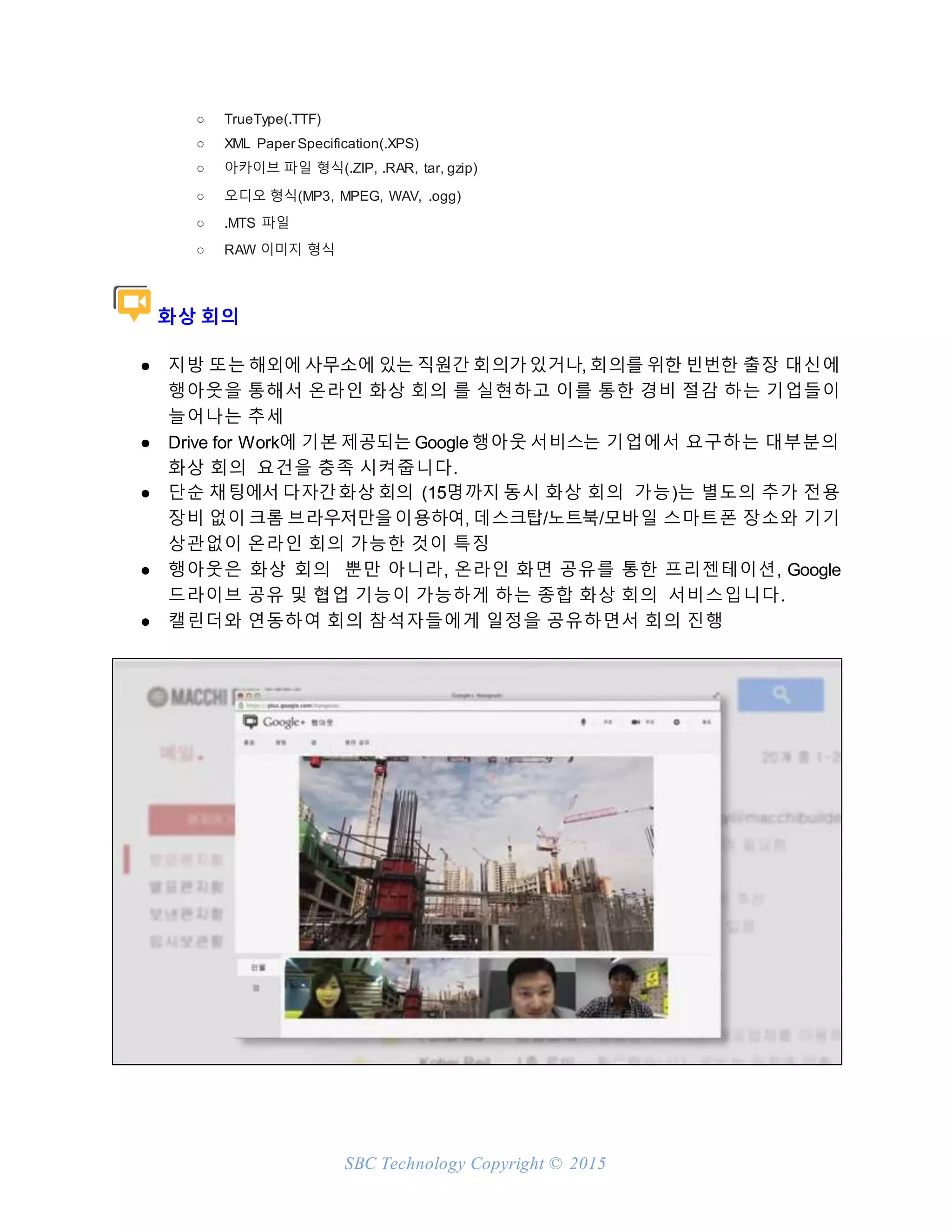 SBC Technology Copyright © 2015
○ TrueType(.TTF)
○ XML Paper Specification(.XPS)
○ 아카이브 파일 형식(.ZIP, .RAR, tar, gzip)
○ 오디오 형식(MP3, MPEG, WAV, .ogg)
○ .MTS 파일
○ RAW 이미지 형식
화상 회의
● 지방 또는 해외에 사무소에 있는 직원간 회의가있거나, 회의를 위한 빈번한 출장 대신에
행아웃을 통해서 온라인 화상 회의 를 실현하고 이를 통한 경비 절감 하는 기업들이
늘어나는 추세
● Drive for Work에 기본 제공되는 Google 행아웃 서비스는 기업에서 요구하는 대부분의
화상 회의 요건을 충족 시켜줍니다.
● 단순 채팅에서 다자간화상 회의 (15명까지 동시 화상 회의 가능)는 별도의 추가 전용
장비 없이 크롬 브라우저만을이용하여, 데스크탑/노트북/모바일 스마트폰 장소와 기기
상관없이 온라인 회의 가능한 것이 특징
● 행아웃은 화상 회의 뿐만 아니라, 온라인 화면 공유를 통한 프리젠테이션, Google
드라이브 공유 및 협업 기능이 가능하게 하는 종합 화상 회의 서비스입니다.
● 캘린더와 연동하여 회의 참석자들에게 일정을 공유하면서 회의 진행
 