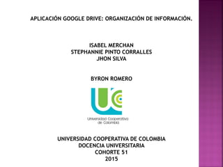 APLICACIÓN GOOGLE DRIVE: ORGANIZACIÓN DE INFORMACIÓN.
ISABEL MERCHAN
STEPHANNIE PINTO CORRALLES
JHON SILVA
BYRON ROMERO
UNIVERSIDAD COOPERATIVA DE COLOMBIA
DOCENCIA UNIVERSITARIA
COHORTE 51
2015
 