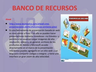BANCO DE RECURSOS
Ahead

●
●

http://www.tecnosalva.com/ahead-creapresentaciones-din%C3%A1micas-similares-prezi
Es una herramienta de presentación basada en web que
es muy similar a Prezi. Con ella se pueden hacer
presentaciones bastante novedosas –no lineales– y
permite a los usuarios cargar imágenes de alta
resolución, vídeos y, en general, archivos de los
productos de Adobe y Microsoft accede
directamente en el marco de la presentación
interactiva puedes agregarlo en un sitio web y un
blog para compartir códigos a integrar, y tiene una
interface un gran zoom de alta velocidad.

 