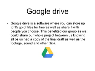 Google drive
• Google drive is a software where you can store up
to 15 gb of files for free as well as share it with
people you choose. This benefited our group as we
could share our whole project between us knowing
all os us had a copy of the final draft as well as the
footage, sound and other clips.
 