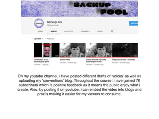 On my youtube channel, i have posted different drafts of ‘voices’ as well as
uploading my ‘conventions’ blog. Throughout the course I have gained 70
subscribers which is positive feedback as it means the public enjoy what i
create. Also, by posting it on youtube, i can embed the video into blogs and
prezi's making it easier for my viewers to consume.
 