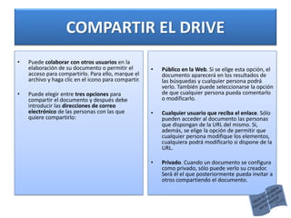 COMPARTIR EL DRIVE
• Puede colaborar con otros usuarios en la
elaboración de su documento o permitir el
acceso para compartirlo. Para ello, marque el
archivo y haga clic en el icono para compartir.
• Puede elegir entre tres opciones para
compartir el documento y después debe
introducir las direcciones de correo
electrónico de las personas con las que
quiere compartirlo:
• Público en la Web. Si se elige esta opción, el
documento aparecerá en los resultados de
las búsquedas y cualquier persona podrá
verlo. También puede seleccionarse la opción
de que cualquier persona pueda comentarlo
o modificarlo.
• Cualquier usuario que reciba el enlace. Sólo
pueden acceder al documento las personas
que dispongan de la URL del mismo. Si,
además, se elige la opción de permitir que
cualquier persona modifique los elementos,
cualquiera podrá modificarlo si dispone de la
URL.
• Privado. Cuando un documento se configura
como privado, sólo puede verlo su creador.
Será él el que posteriormente pueda invitar a
otros compartiendo el documento.
 