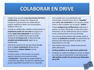 COLABORAR EN DRIVE
• Google Drive permite crear documentos de forma
colaborativa en tiempo real. Después de
compartir el documento, los colaboradores
podrán modificarlo desde una computadora,
teléfono móvil, etc.
• Cuando un colaborador modifica el documento, el
propietario puede ver una nota en la que se le
indica quién está trabajando en el archivo y
puede ver las modificaciones que se están
realizando en tiempo real. El documento se
actualiza automáticamente según se va
modificando.
• Otra de las opciones de uso que ofrece Google
Drive es hacer comentarios dentro de los
documentos y realizar debates con los
colaboradores.
• Cuando se abre un documento, en la parte
superior derecha se encuentra el botón
"comentarios”. Haciendo clic puede añadir el
comentario que desee. El resto de colaboradores
puede responderle haciendo clic en responder.
• Si la cuestión que se ha planteado está
solucionada, se puede hacer clic en "resuelto"
para cerrar ese comentario. Si lo necesita, puede
volver a abrir el debate con la opción "reabrir".
• Puede configurar las notificaciones indicando si
quiere o no estar informado, a través del correo
electrónico, de las notificaciones que se realizan
en las conversaciones en las que participa.
• Una vez que el documento está creado, existe la
opción de publicarlo en la web. De esta forma, las
personas que elijamos podrán acceder a este
documento en una URL.
• Para realizar esta acción, desde el documento
debe seleccionar:
• Archivo>publicar en la web>iniciar publicación
• Se abrirá un cuadro de diálogo en el que se asigna
un a URL para el documento. A este documento
sólo podrán acceder las personas que dispongan
de la URL.
 