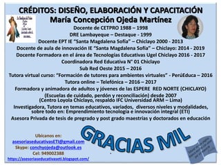 CRÉDITOS: DISEÑO, ELABORACIÓN Y CAPACITACIÓN
María Concepción Ojeda Martínez
Docente de CETPRO 1988 – 1998
DRE Lambayeque – Destaque - 1999
Docente EPT IE “Santa Magdalena Sofía” – Chiclayo 2000 - 2013
Docente de aula de innovación IE “Santa Magdalena Sofía” – Chiclayo: 2014 - 2019
Docente Formadora en el área de Tecnologías Educativas Ugel Chiclayo 2016 - 2017
Coordinadora Red Educativa N° 01 Chiclayo
Sub Red Oeste 2015 – 2016
Tutora virtual curso: “Formación de tutores para ambientes virtuales” - PerúEduca – 2016
Tutora online – Telefónica – 2016 – 2017
Formadora y animadora de adultos y jóvenes de las ESPERE RED NORTE (CHICLAYO)
(Escuelas de cuidado, perdón y reconciliación) desde 2007
(Centro Loyola Chiclayo, respaldo IFC Universidad ARM – Lima)
Investigadora, Tutora en temas educativos, variados, diversos niveles y modalidades,
sobre todo en: Emprendimiento tecnología e innovación integral (ETI)
Asesora Privada de tesis de pregrado y post grado maestrías y doctorados en educación
.
Ubícanos en:
asesoriaseducativasETI@gmail.com
Skype: conchyojeda@outlook.es
Cel: 949002388
https://asesoriaseducativaseti.blogspot.com/
 