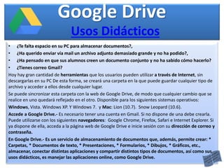 Google Drive
• ¿Te falta espacio en su PC para almacenar documentos?,
• ¿Ha querido enviar vía mail un archivo adjunto demasiado grande y no ha podido?,
• ¿Ha pensado en que sus alumnos creen un documento conjunto y no ha sabido cómo hacerlo?
• ¿Tienes correo Gmail?
Hoy hay gran cantidad de herramientas que los usuarios pueden utilizar a través de Internet, sin
descargarlas en su PC De esta forma, se creará una carpeta en la que puede guardar cualquier tipo de
archivo y acceder a ellos desde cualquier lugar.
Se puede sincronizar esta carpeta con la web de Google Drive, de modo que cualquier cambio que se
realice en uno quedará reflejado en el otro. Disponible para los siguientes sistemas operativos:
Windows, Vista. Windows XP. Y Windows 7. y Mac: Lion (10.7). Snow Leopard (10.6).
Accede a Google Drive.- Es necesario tener una cuenta en Gmail. Si no dispone de una debe crearla.
Puede utilizarse con los siguientes navegadores: Google Chrome, Firefox, Safari e Internet Explorer. Si
ya dispone de ella, acceda a la página web de Google Drive e inicie sesión con su dirección de correo y
contraseña.
En Google Drive.- Es un servicio de almacenamiento de documentos que, además, permite crear: *
Carpetas, * Documentos de texto, * Presentaciones, * Formularios, * Dibujos, * Gráficos, etc.,
almacenar, conectar distintas aplicaciones y compartir distintos tipos de documentos, así como sus
usos didácticos, es manejar las aplicaciones online, como Google Drive.
Usos Didácticos
 