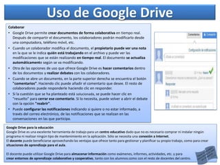 Colaborar
• Google Drive permite crear documentos de forma colaborativa en tiempo real.
Después de compartir el documento, los colaboradores podrán modificarlo desde
una computadora, teléfono móvil, etc.
• Cuando un colaborador modifica el documento, el propietario puede ver una nota
en la que se le indica quién está trabajando en el archivo y puede ver las
modificaciones que se están realizando en tiempo real. El documento se actualiza
automáticamente según se va modificando.
• Otra de las opciones de uso que ofrece Google Drive es hacer comentarios dentro
de los documentos y realizar debates con los colaboradores.
• Cuando se abre un documento, en la parte superior derecha se encuentra el botón
"comentarios”. Haciendo clic puede añadir el comentario que desee. El resto de
colaboradores puede responderle haciendo clic en responder.
• Si la cuestión que se ha planteado está solucionada, se puede hacer clic en
"resuelto" para cerrar ese comentario. Si lo necesita, puede volver a abrir el debate
con la opción "reabrir".
• Puede configurar las notificaciones indicando si quiere o no estar informado, a
través del correo electrónico, de las notificaciones que se realizan en las
conversaciones en las que participa.
Uso de Google Drive
Google Drive para la educación
Google Drive es una excelente herramienta de trabajo para un centro educativo dado que no es necesario comprar ni instalar ningún
programa ni realizar ningún tipo de mantenimiento en la aplicación. Sólo se necesita una conexión a Internet.
El docente puede beneficiarse aprovechando las ventajas que ofrece tanto para gestionar y planificar su propio trabajo, como para crear
situaciones de aprendizaje para el aula.
El docente puede utilizar Google Drive para almacenar información como exámenes, informes, actividades, etc. y para
crear entornos de aprendizaje colaborativo y cooperativo, tanto con los alumnos como con el resto de docentes del centro.
 