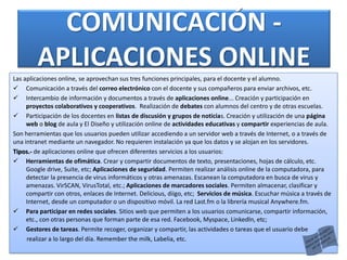 COMUNICACIÓN -
APLICACIONES ONLINE
Las aplicaciones online, se aprovechan sus tres funciones principales, para el docente y el alumno.
 Comunicación a través del correo electrónico con el docente y sus compañeros para enviar archivos, etc.
 Intercambio de información y documentos a través de aplicaciones online... Creación y participación en
proyectos colaborativos y cooperativos. Realización de debates con alumnos del centro y de otras escuelas.
 Participación de los docentes en listas de discusión y grupos de noticias. Creación y utilización de una página
web o blog de aula y El Diseño y utilización online de actividades educativas y compartir experiencias de aula.
Son herramientas que los usuarios pueden utilizar accediendo a un servidor web a través de Internet, o a través de
una intranet mediante un navegador. No requieren instalación ya que los datos y se alojan en los servidores.
Tipos.- de aplicaciones online que ofrecen diferentes servicios a los usuarios:
 Herramientas de ofimática. Crear y compartir documentos de texto, presentaciones, hojas de cálculo, etc.
Google drive, Suite, etc; Aplicaciones de seguridad. Permiten realizar análisis online de la computadora, para
detectar la presencia de virus informáticos y otras amenazas. Escanean la computadora en busca de virus y
amenazas. VirSCAN, VirusTotal, etc.; Aplicaciones de marcadores sociales. Permiten almacenar, clasificar y
compartir con otros, enlaces de Internet. Delicious, diigo, etc; Servicios de música. Escuchar música a través de
Internet, desde un computador o un dispositivo móvil. La red Last.fm o la librería musical Anywhere.fm.
 Para participar en redes sociales. Sitios web que permiten a los usuarios comunicarse, compartir información,
etc., con otras personas que forman parte de esa red. Facebook, Myspace, Linkedln, etc;
 Gestores de tareas. Permite recoger, organizar y compartir, las actividades o tareas que el usuario debe
realizar a lo largo del día. Remember the milk, Labelia, etc.
 