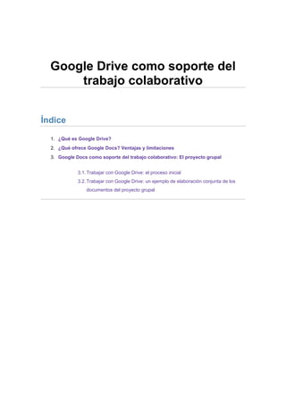 Google Drive como soporte del
trabajo colaborativo
Índice
1. ¿Qué es Google Drive?
2. ¿Qué ofrece Google Docs? Ventajas y limitaciones
3. Google Docs como soporte del trabajo colaborativo: El proyecto grupal
3.1. Trabajar con Google Drive: el proceso inicial
3.2. Trabajar con Google Drive: un ejemplo de elaboración conjunta de los
documentos del proyecto grupal

 