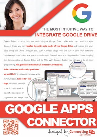 THE MOST INTUITIVE WAY TO
INTEGRATE GOOGLE DRIVE
Google Drive connector lets you easily integrate Google Drive. Unlike with other providers, with
Connect Bridge you can visualize the entire data model of your Google Drive and you can test your
code using the Query Analyzer tool. With Connect Bridge you will stay in your own software
development environment that you are familiar with. You will avoid spending countless hours studying
the documentation of Google Drive and its APIs. With Connect Bridge you will save a lot of time
programming. We guarantee a minimum 2x increase of productivity.
In fact increased productivity goes often
up until 10x! Integration can be done with
minimum code. Less code = less
bugs. Moreover, you will
reuse the same code in
case of a downgrade or
upgrade of the Google Drive.
 