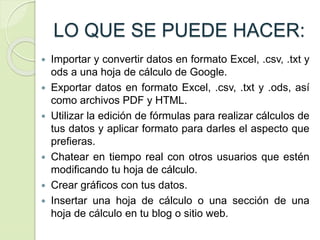 LO QUE SE PUEDE HACER:
 Importar y convertir datos en formato Excel, .csv, .txt y
ods a una hoja de cálculo de Google.
 Exportar datos en formato Excel, .csv, .txt y .ods, así
como archivos PDF y HTML.
 Utilizar la edición de fórmulas para realizar cálculos de
tus datos y aplicar formato para darles el aspecto que
prefieras.
 Chatear en tiempo real con otros usuarios que estén
modificando tu hoja de cálculo.
 Crear gráficos con tus datos.
 Insertar una hoja de cálculo o una sección de una
hoja de cálculo en tu blog o sitio web.
 