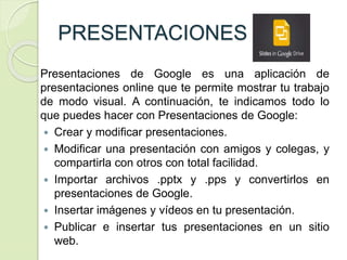 PRESENTACIONES
Presentaciones de Google es una aplicación de
presentaciones online que te permite mostrar tu trabajo
de modo visual. A continuación, te indicamos todo lo
que puedes hacer con Presentaciones de Google:
 Crear y modificar presentaciones.
 Modificar una presentación con amigos y colegas, y
compartirla con otros con total facilidad.
 Importar archivos .pptx y .pps y convertirlos en
presentaciones de Google.
 Insertar imágenes y vídeos en tu presentación.
 Publicar e insertar tus presentaciones en un sitio
web.
 