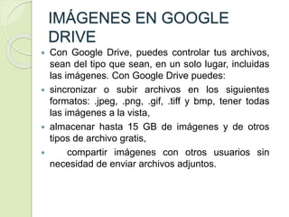 IMÁGENES EN GOOGLE
DRIVE
 Con Google Drive, puedes controlar tus archivos,
sean del tipo que sean, en un solo lugar, incluidas
las imágenes. Con Google Drive puedes:
 sincronizar o subir archivos en los siguientes
formatos: .jpeg, .png, .gif, .tiff y bmp, tener todas
las imágenes a la vista,
 almacenar hasta 15 GB de imágenes y de otros
tipos de archivo gratis,
 compartir imágenes con otros usuarios sin
necesidad de enviar archivos adjuntos.
 