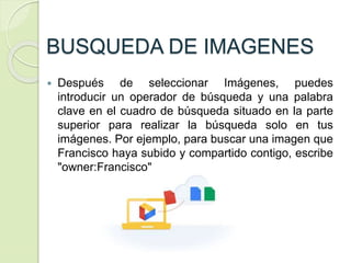 BUSQUEDA DE IMAGENES
 Después de seleccionar Imágenes, puedes
introducir un operador de búsqueda y una palabra
clave en el cuadro de búsqueda situado en la parte
superior para realizar la búsqueda solo en tus
imágenes. Por ejemplo, para buscar una imagen que
Francisco haya subido y compartido contigo, escribe
"owner:Francisco"
 