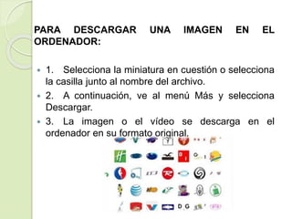 PARA DESCARGAR UNA IMAGEN EN EL
ORDENADOR:
 1. Selecciona la miniatura en cuestión o selecciona
la casilla junto al nombre del archivo.
 2. A continuación, ve al menú Más y selecciona
Descargar.
 3. La imagen o el vídeo se descarga en el
ordenador en su formato original.
 
