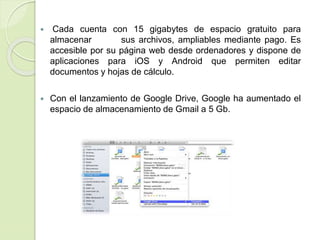  Cada cuenta con 15 gigabytes de espacio gratuito para
almacenar sus archivos, ampliables mediante pago. Es
accesible por su página web desde ordenadores y dispone de
aplicaciones para iOS y Android que permiten editar
documentos y hojas de cálculo.
 Con el lanzamiento de Google Drive, Google ha aumentado el
espacio de almacenamiento de Gmail a 5 Gb.
 