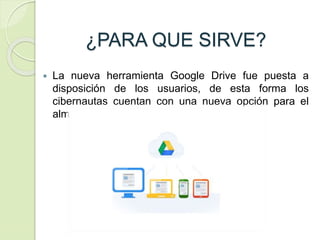 ¿PARA QUE SIRVE?
 La nueva herramienta Google Drive fue puesta a
disposición de los usuarios, de esta forma los
cibernautas cuentan con una nueva opción para el
almacenamiento en línea.
 