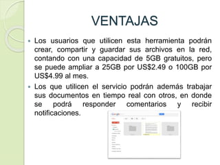 VENTAJAS
 Los usuarios que utilicen esta herramienta podrán
crear, compartir y guardar sus archivos en la red,
contando con una capacidad de 5GB gratuitos, pero
se puede ampliar a 25GB por US$2.49 o 100GB por
US$4.99 al mes.
 Los que utilicen el servicio podrán además trabajar
sus documentos en tiempo real con otros, en donde
se podrá responder comentarios y recibir
notificaciones.
 