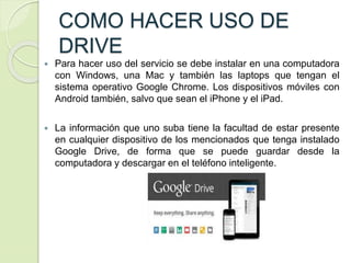 COMO HACER USO DE
DRIVE
 Para hacer uso del servicio se debe instalar en una computadora
con Windows, una Mac y también las laptops que tengan el
sistema operativo Google Chrome. Los dispositivos móviles con
Android también, salvo que sean el iPhone y el iPad.
 La información que uno suba tiene la facultad de estar presente
en cualquier dispositivo de los mencionados que tenga instalado
Google Drive, de forma que se puede guardar desde la
computadora y descargar en el teléfono inteligente.
 