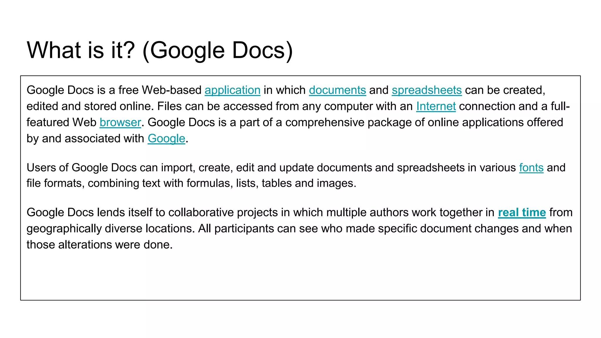 What is it? (Google Docs)
Google Docs is a free Web-based application in which documents and spreadsheets can be created,
edited and stored online. Files can be accessed from any computer with an Internet connection and a full-
featured Web browser. Google Docs is a part of a comprehensive package of online applications offered
by and associated with Google.
Users of Google Docs can import, create, edit and update documents and spreadsheets in various fonts and
file formats, combining text with formulas, lists, tables and images.
Google Docs lends itself to collaborative projects in which multiple authors work together in real time from
geographically diverse locations. All participants can see who made specific document changes and when
those alterations were done.
 