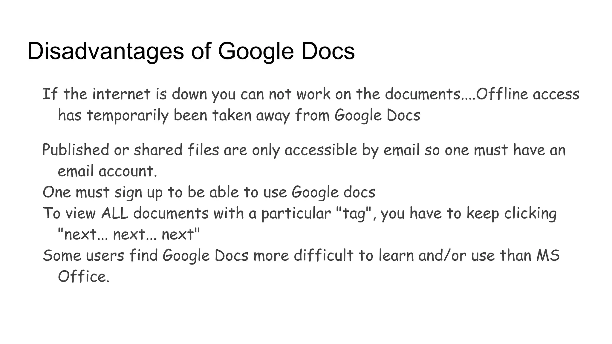 Disadvantages of Google Docs
If the internet is down you can not work on the documents....Offline access
has temporarily been taken away from Google Docs
Published or shared files are only accessible by email so one must have an
email account.
One must sign up to be able to use Google docs
To view ALL documents with a particular "tag", you have to keep clicking
"next... next... next"
Some users find Google Docs more difficult to learn and/or use than MS
Office.
 