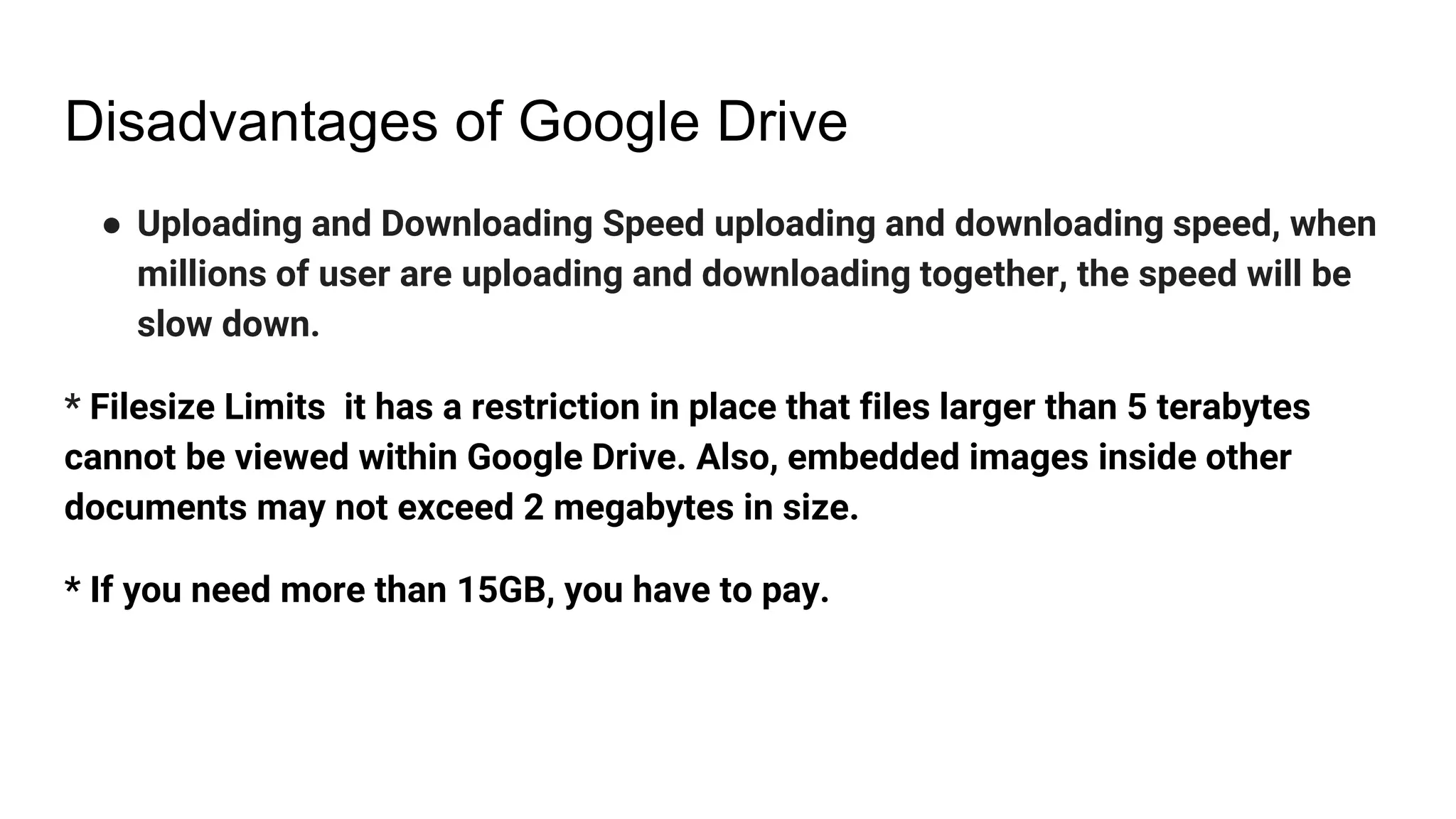 Disadvantages of Google Drive
● Uploading and Downloading Speed uploading and downloading speed, when
millions of user are uploading and downloading together, the speed will be
slow down.
* Filesize Limits it has a restriction in place that files larger than 5 terabytes
cannot be viewed within Google Drive. Also, embedded images inside other
documents may not exceed 2 megabytes in size.
* If you need more than 15GB, you have to pay.
 