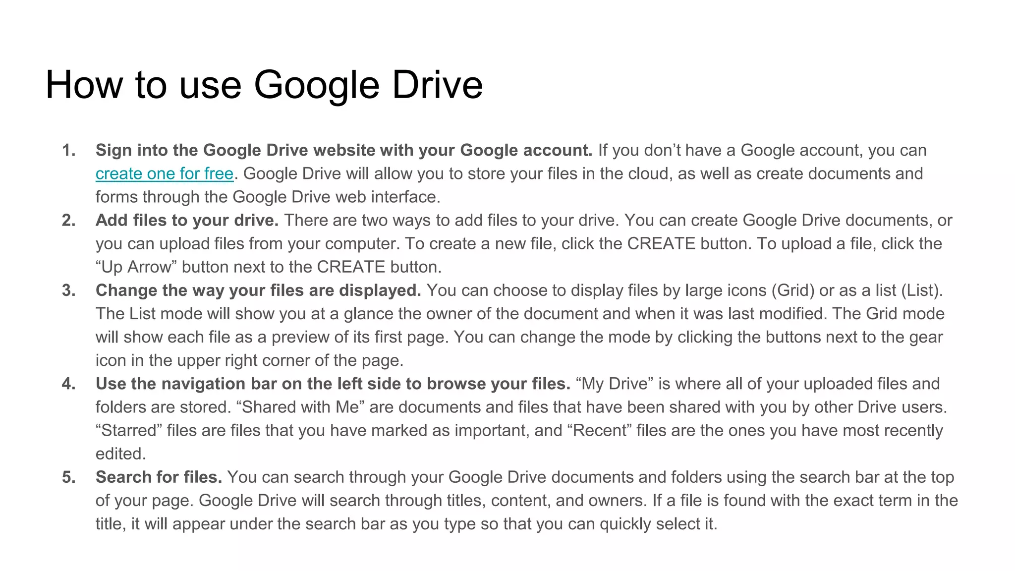 How to use Google Drive
1. Sign into the Google Drive website with your Google account. If you don’t have a Google account, you can
create one for free. Google Drive will allow you to store your files in the cloud, as well as create documents and
forms through the Google Drive web interface.
2. Add files to your drive. There are two ways to add files to your drive. You can create Google Drive documents, or
you can upload files from your computer. To create a new file, click the CREATE button. To upload a file, click the
“Up Arrow” button next to the CREATE button.
3. Change the way your files are displayed. You can choose to display files by large icons (Grid) or as a list (List).
The List mode will show you at a glance the owner of the document and when it was last modified. The Grid mode
will show each file as a preview of its first page. You can change the mode by clicking the buttons next to the gear
icon in the upper right corner of the page.
4. Use the navigation bar on the left side to browse your files. “My Drive” is where all of your uploaded files and
folders are stored. “Shared with Me” are documents and files that have been shared with you by other Drive users.
“Starred” files are files that you have marked as important, and “Recent” files are the ones you have most recently
edited.
5. Search for files. You can search through your Google Drive documents and folders using the search bar at the top
of your page. Google Drive will search through titles, content, and owners. If a file is found with the exact term in the
title, it will appear under the search bar as you type so that you can quickly select it.
 