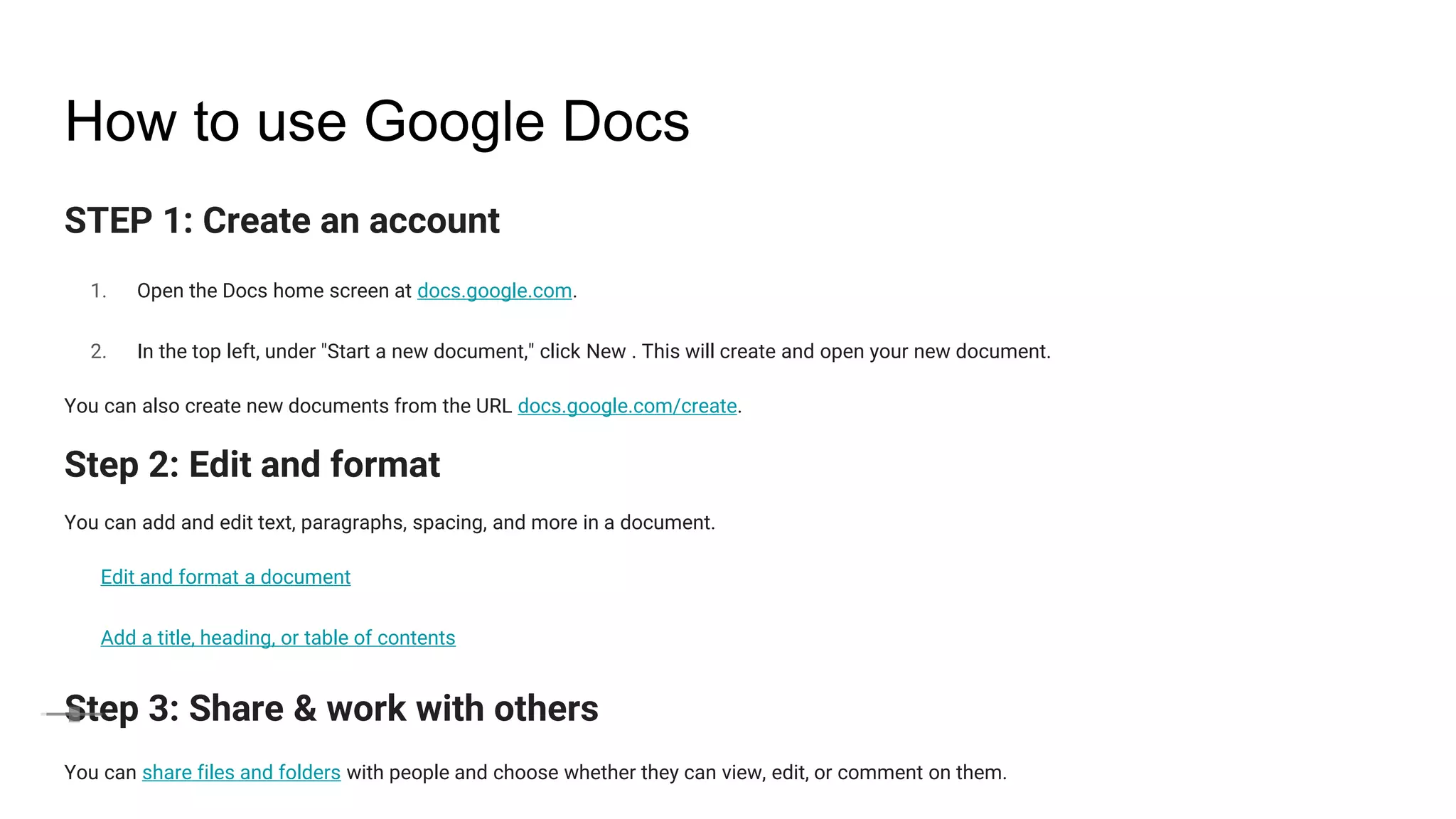 How to use Google Docs
STEP 1: Create an account
1. Open the Docs home screen at docs.google.com.
2. In the top left, under "Start a new document," click New . This will create and open your new document.
You can also create new documents from the URL docs.google.com/create.
Step 2: Edit and format
You can add and edit text, paragraphs, spacing, and more in a document.
Edit and format a document
Add a title, heading, or table of contents
Step 3: Share & work with others
You can share files and folders with people and choose whether they can view, edit, or comment on them.
 