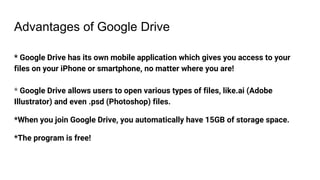 Advantages of Google Drive
* Google Drive has its own mobile application which gives you access to your
files on your iPhone or smartphone, no matter where you are!
* Google Drive allows users to open various types of files, like.ai (Adobe
Illustrator) and even .psd (Photoshop) files.
*When you join Google Drive, you automatically have 15GB of storage space.
*The program is free!
 