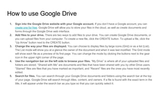 How to use Google Drive
1. Sign into the Google Drive website with your Google account. If you don’t have a Google account, you can
create one for free. Google Drive will allow you to store your files in the cloud, as well as create documents and
forms through the Google Drive web interface.
2. Add files to your drive. There are two ways to add files to your drive. You can create Google Drive documents, or
you can upload files from your computer. To create a new file, click the CREATE button. To upload a file, click the
“Up Arrow” button next to the CREATE button.
3. Change the way your files are displayed. You can choose to display files by large icons (Grid) or as a list (List).
The List mode will show you at a glance the owner of the document and when it was last modified. The Grid mode
will show each file as a preview of its first page. You can change the mode by clicking the buttons next to the gear
icon in the upper right corner of the page.
4. Use the navigation bar on the left side to browse your files. “My Drive” is where all of your uploaded files and
folders are stored. “Shared with Me” are documents and files that have been shared with you by other Drive users.
“Starred” files are files that you have marked as important, and “Recent” files are the ones you have most recently
edited.
5. Search for files. You can search through your Google Drive documents and folders using the search bar at the top
of your page. Google Drive will search through titles, content, and owners. If a file is found with the exact term in the
title, it will appear under the search bar as you type so that you can quickly select it.
 