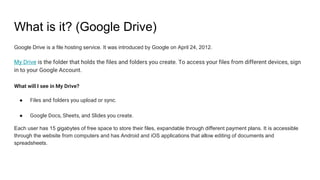 What is it? (Google Drive)
Google Drive is a file hosting service. It was introduced by Google on April 24, 2012.
My Drive is the folder that holds the files and folders you create. To access your files from different devices, sign
in to your Google Account.
What will I see in My Drive?
● Files and folders you upload or sync.
● Google Docs, Sheets, and Slides you create.
Each user has 15 gigabytes of free space to store their files, expandable through different payment plans. It is accessible
through the website from computers and has Android and iOS applications that allow editing of documents and
spreadsheets.
 