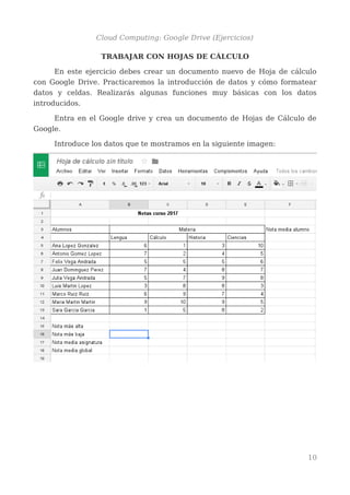 Cloud Computing: Google Drive (Ejercicios)
TRABAJAR CON HOJAS DE CÁLCULO
En este ejercicio debes crear un documento nuevo de Hoja de cálculo
con Google Drive. Practicaremos la introducción de datos y cómo formatear
datos y celdas. Realizarás algunas funciones muy básicas con los datos
introducidos.
Entra en el Google drive y crea un documento de Hojas de Cálculo de
Google.
Introduce los datos que te mostramos en la siguiente imagen:
10
 