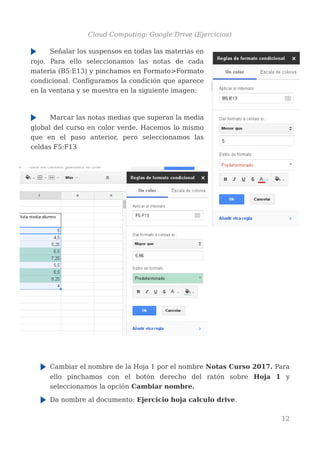 Cloud Computing: Google Drive (Ejercicios)
Señalar los suspensos en todas las materias en
rojo. Para ello seleccionamos las notas de cada
materia (B5:E13) y pinchamos en Formato>Formato
condicional. Configuramos la condición que aparece
en la ventana y se muestra en la siguiente imagen:
Marcar las notas medias que superan la media
global del curso en color verde. Hacemos lo mismo
que en el paso anterior, pero seleccionamos las
celdas F5:F13
Cambiar el nombre de la Hoja 1 por el nombre Notas Curso 2017. Para
ello pinchamos con el botón derecho del ratón sobre Hoja 1 y
seleccionamos la opción Cambiar nombre.
Da nombre al documento: Ejercicio hoja calculo drive.
12
 