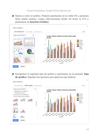 Cloud Computing: Google Drive (Ejercicios)
Vamos a crear el gráfico. Primero pinchamos en la celda F4 y ponemos
Nota media alumno. Luego seleccionamos desde A4 hasta la F13 y
pinchamos en Insertar>Gráfico
Escogemos el segundo tipo de gráfico y pinchamos en la pestaña Tipo
de gráfico. Dejamos las opciones que aparecen por defecto.
14
 